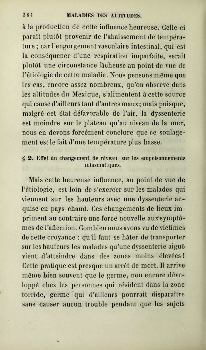 à la production de cette influence heureuse. Celle-ci paraît plutôt provenir de l’abaissement de tempéra- ture; car l’engorgement vasculaire intestinal, qui est la conséquence d’une respiration imparfaite, serait plutôt une circonstance fâcheuse au point de vue de l’étiologie de cette maladie. Nous pensons même que les cas, encore assez nombreux, qu’on observe dans les altitudes du Mexique, s’alimentent à cette source qui cause d’ailleurs tant d’autres maux; mais puisque, malgré cet état défavorable de l’air, la dyssenterie est moindre sur le plateau qu’au niveau de la mer, nous en devons forcément conclure que ce soulage- ment est le fait d’une température plus basse. § 2. Effet du changement de niveau sur les empoisonnements miasmatiques. Mais cette heureuse influence, au point de vue de l’étiologie, est loin de s’exercer sur les malades qui viennent sur les hauteurs avec une dyssenterie ac- quise en pays chaud. Ces changements de lieux im- priment au contraire une force nouvelle aux'symptô- mes de l’affection. Combien nous avons vu de victimes de cette croyance : qu’il faut se hâter de transporter sur les hauteurs les malades qu’une dyssenterie aiguë vient d’atteindre dans des zones moins élevées ! Cette pratique est presque un arrêt de mort. Il arrive même bien souvent que le germe, non encore déve- loppé chez les personnes qui résident dans la zone torride, germe qui d’ailleurs pourrait disparaître sans causer aucun trouble pendant que les sujets