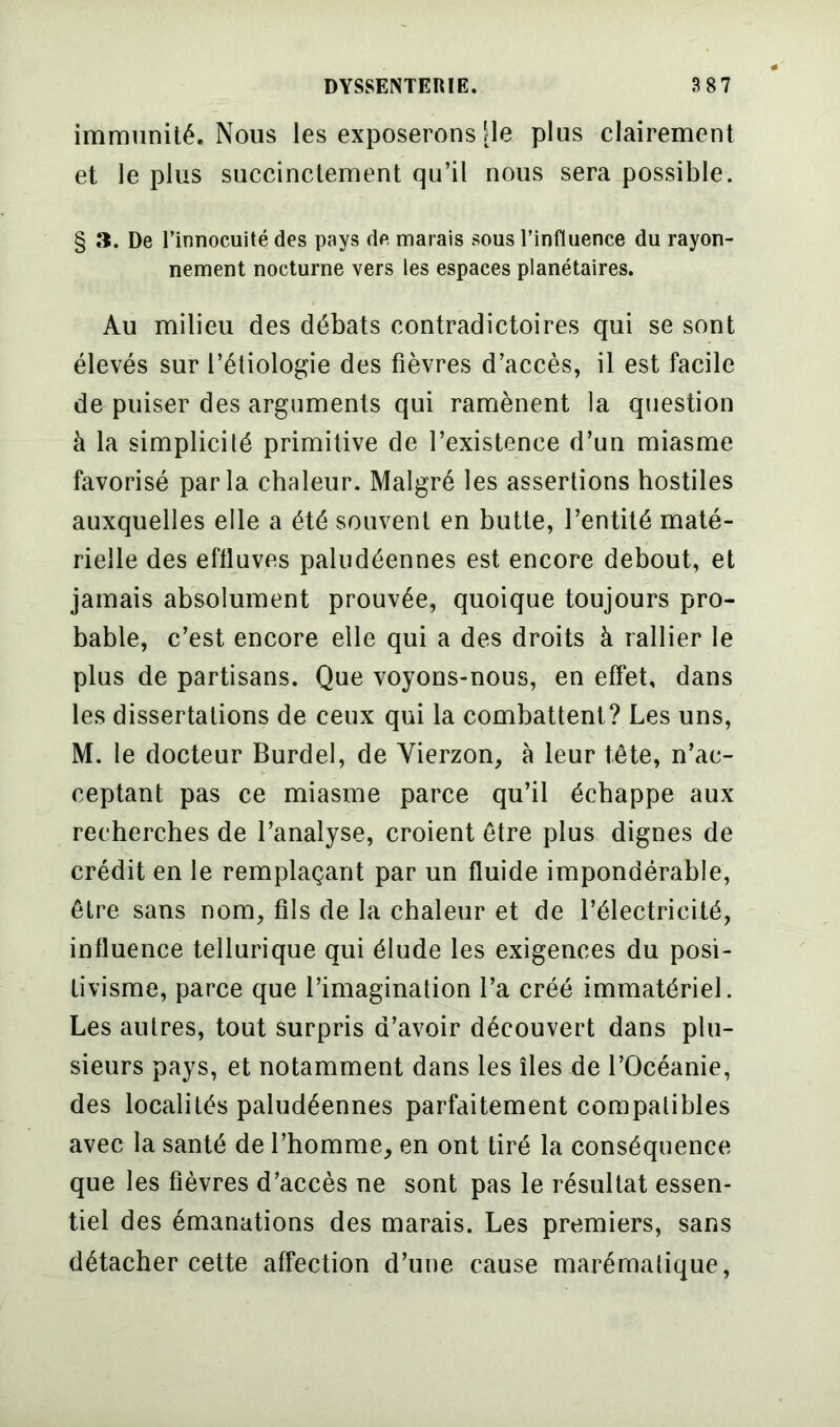 immunité. Nous les exposerons [le plus clairement et le plus succinctement qu’il nous sera possible. § îî. De l’innocuité des pays de marais sous l’influence du rayon- nement nocturne vers les espaces planétaires. Au milieu des débats contradictoires qui se sont élevés sur l’étiologie des fièvres d’accès, il est facile de puiser des arguments qui ramènent la question à la simplicité primitive de l’existence d’un miasme favorisé parla chaleur. Malgré les assertions hostiles auxquelles elle a été souvent en butte, l’entité maté- rielle des effluves paludéennes est encore debout, et jamais absolument prouvée, quoique toujours pro- bable, c’est encore elle qui a des droits à rallier le plus de partisans. Que voyons-nous, en effet, dans les dissertations de ceux qui la combattent? Les uns, M. le docteur Burdel, de Vierzon, à leur tête, n’ac- ceptant pas ce miasme parce qu’il échappe aux recherches de l’analyse, croient être plus dignes de crédit en le remplaçant par un fluide impondérable, être sans nom, fils de la chaleur et de l’électricité, influence tellurique qui élude les exigences du posi- tivisme, parce que l’imagination l’a créé immatériel. Les autres, tout surpris d’avoir découvert dans plu- sieurs pays, et notamment dans les îles de l’Océanie, des localités paludéennes parfaitement compatibles avec la santé de l’homme, en ont tiré la conséquence que les fièvres d’accès ne sont pas le résultat essen- tiel des émanations des marais. Les premiers, sans détacher cette affection d’une cause marématique,