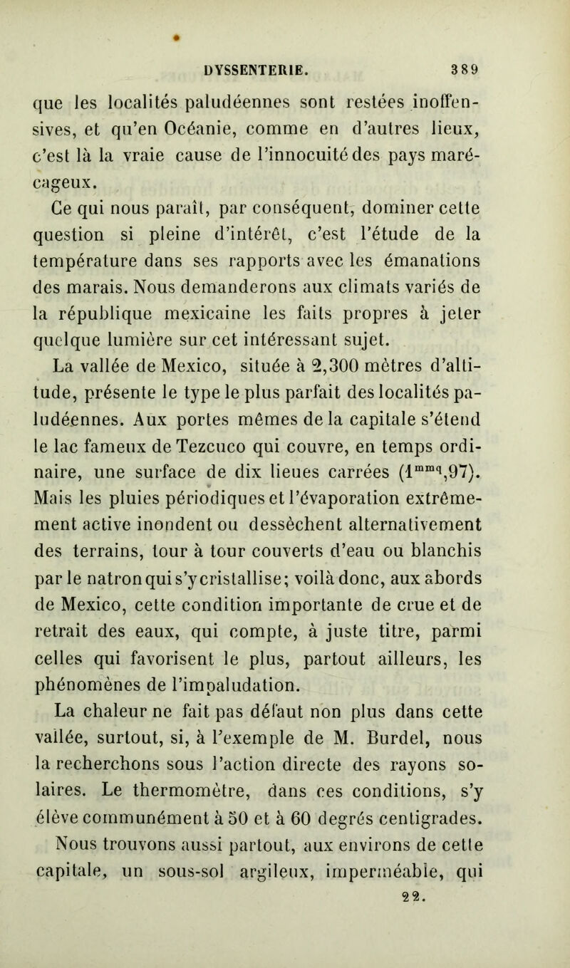 que les localités paludéennes sont restées inoffen- sives, et qu’en Océanie, comme en d’autres lieux, c’est là la vraie cause de l’innocuité des pays maré- cageux. Ce qui nous paraît, par conséquent, dominer cette question si pleine d’intérêt, c’est l'étude de la température dans ses rapports avec les émanations des marais. Nous demanderons aux climats variés de la république mexicaine les faits propres à jeter quelque lumière sur cet intéressant sujet. La vallée de Mexico, située à 2,300 mètres d’alti- tude, présente le type le plus parfait des localités pa- ludéennes. Aux portes mêmes de la capitale s’étend le lac fameux de Tezcuco qui couvre, en temps ordi- naire, une surface de dix lieues carrées (lmmq,97). Mais les pluies périodiques et l’évaporation extrême- ment active inondent ou dessèchent alternativement des terrains, tour à tour couverts d’eau ou blanchis parle natron qui s’y cristallise; voilà donc, aux abords de Mexico, cette condition importante de crue et de retrait des eaux, qui compte, à juste titre, parmi celles qui favorisent le plus, partout ailleurs, les phénomènes de l’impaludation. La chaleur ne fait pas défaut non plus dans cette vallée, surtout, si, à l’exemple de M. Burdel, nous la recherchons sous l’action directe des rayons so- laires. Le thermomètre, dans ces conditions, s’y élève communément à 30 et à 60 degrés centigrades. Nous trouvons aussi partout, aux environs de cetle capitale, un sous-sol argileux, imperméable, qui 22.