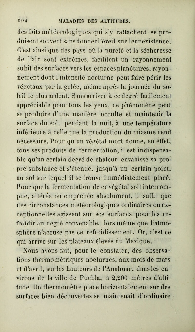 des faits météorologiques qui s’y rattachent se pro- duisent souvent sans donner l’éveil sur leur existence. C’est ainsi que des pays où la pureté et la sécheresse de l’air sont extrêmes, facilitent un rayonnement subit des surfaces vers les espaces planétaires, rayon- nement dont l’intensité nocturne peut faire périr les végétaux par la gelée, même après la journée du so- leil le plus ardent. Sans arriver à cedegré facilement appréciable pour tous les yeux, ce phénomène peut se produire d’une manière occulte et maintenir la surface du sol, pendant la nuit, à une température inférieure à celle que la production du miasme rend nécessaire. Pour qu’un végétal mort donne, en effet, tous ses produits de fermentation, il est indispensa- ble qu’un certain degré de chaleur envahisse sa pro- pre substance et s’étende, jusqu’à un certain point, au soi sur lequel il se trouve immédiatement placé. Pour que la fermentation de ce végétal soit interrom- pue, altérée ou empêchée absolument, il suffit que des circonstances météorologiques ordinaires ou ex- ceptionnelles agissent sur ses surfaces pour les re- froidir au degré convenable, lors même que l’atmo- sphère n’accuse pas ce refroidissement. Or, c’est ce qui arrive sur les plateaux élevés du Mexique. Nous avons fait, pour le constater, des observa- tions thermométriques nocturnes, aux mois de mars et d’avril, sur les hauteurs de l’Anahuac, dans les en- virons de la ville de Puebla, à 2,200 mètres d’alti- tude. Un thermomètre placé horizontalement sur des surfaces bien découvertes se maintenait d’ordinaire