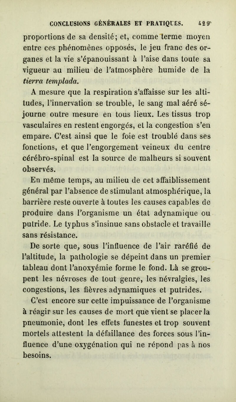 proportions de sa densité; et, comme terme moyen entre ces phénomènes opposés, le jeu franc des or- ganes et la vie s’épanouissant à l’aise dans toute sa vigueur au milieu de l’atmosphère humide de la tierra templada. A mesure que la respiration s’affaisse sur les alti- tudes, l’innervation se trouble, le sang mal aéré sé- journe outre mesure en tous lieux. Les tissus trop vasculaires en restent engorgés, et la congestion s’en empare. C’est ainsi que le foie est troublé dans ses fonctions, et que l’engorgement veineux du centre cérébro-spinal est la source de malheurs si souvent observés. En môme temps, au milieu de cet affaiblissement général par l’absence de stimulant atmosphérique, la barrière reste ouverte à toutes les causes capables de produire dans l’organisme un état adynamique ou putride. Le typhus s’insinue sans obstacle et travaille sans résistance. De sorte que, sous l’influence de l’air raréfié de l’altitude, la pathologie se dépeint dans un premier tableau dont l’anoxyémie forme le fond. Là se grou- pent les névroses de tout genre, les névralgies, les congestions, les fièvres adynamiques et putrides. C’est encore sur cette impuissance de l’organisme à réagir sur les causes de mort que vient se placer la pneumonie, dont les effets funestes et trop souvent mortels attestent la défaillance des forces sous l’in- fluence d’une oxygénation qui ne répond pas à nos besoins.