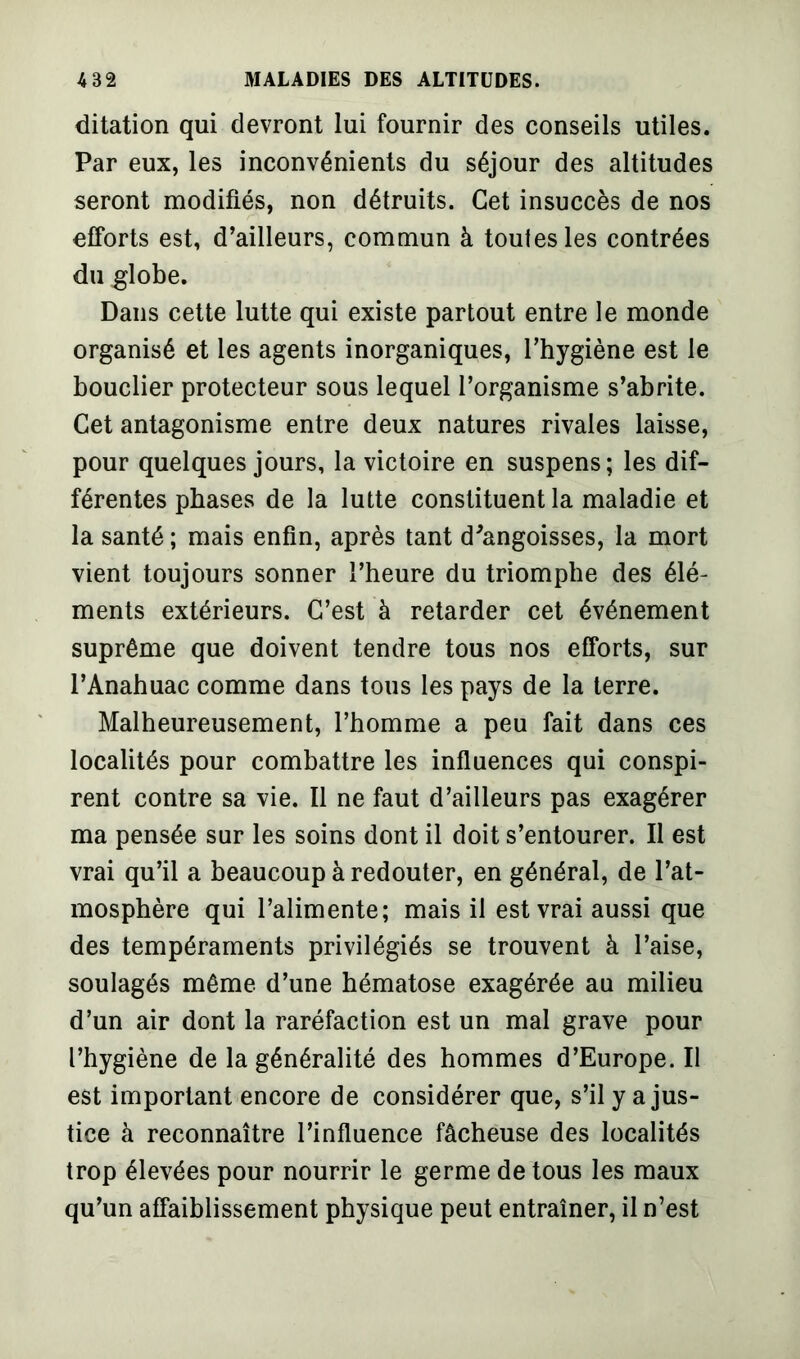 ditation qui devront lui fournir des conseils utiles. Par eux, les inconvénients du séjour des altitudes seront modifiés, non détruits. Cet insuccès de nos efforts est, d’ailleurs, commun à toutes les contrées du globe. Dans cette lutte qui existe partout entre le monde organisé et les agents inorganiques, l’hygiène est le bouclier protecteur sous lequel l’organisme s’abrite. Cet antagonisme entre deux natures rivales laisse, pour quelques jours, la victoire en suspens; les dif- férentes phases de la lutte constituent la maladie et la santé ; mais enfin, après tant d'angoisses, la mort vient toujours sonner l’heure du triomphe des élé- ments extérieurs. C’est à retarder cet événement suprême que doivent tendre tous nos efforts, sur l’Anahuac comme dans tous les pays de la terre. Malheureusement, l’homme a peu fait dans ces localités pour combattre les influences qui conspi- rent contre sa vie. Il ne faut d’ailleurs pas exagérer ma pensée sur les soins dont il doit s’entourer. Il est vrai qu’il a beaucoup à redouter, en général, de l’at- mosphère qui l’alimente; mais il est vrai aussi que des tempéraments privilégiés se trouvent à l’aise, soulagés même d’une hématose exagérée au milieu d’un air dont la raréfaction est un mal grave pour l’hygiène de la généralité des hommes d’Europe. Il est important encore de considérer que, s’il y a jus- tice à reconnaître l’influence fâcheuse des localités trop élevées pour nourrir le germe de tous les maux qu’un affaiblissement physique peut entraîner, il n’est