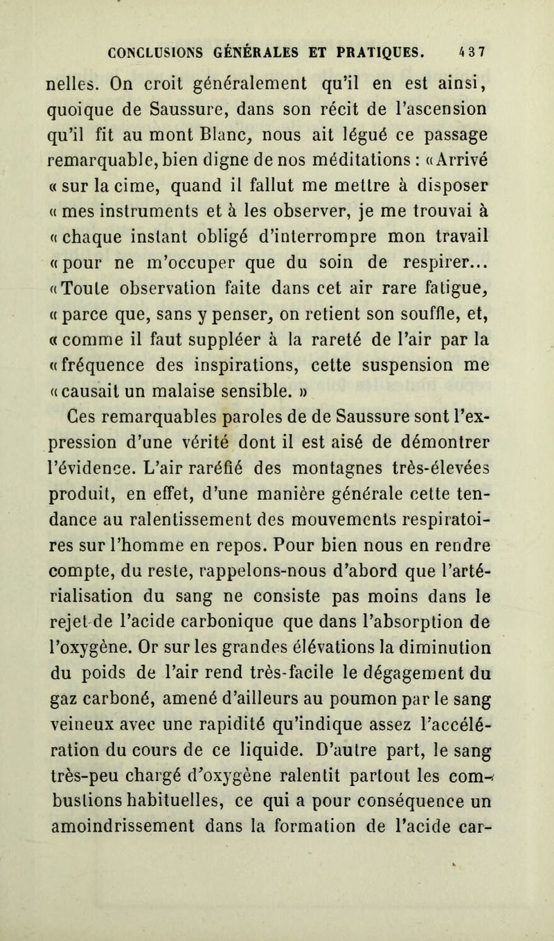 nelles. On croit généralement qu’il en est ainsi, quoique de Saussure, dans son récit de l’ascension qu’il fit au mont Blanc, nous ait légué ce passage remarquable, bien digne de nos méditations : «Arrivé « sur la cime, quand il fallut me mettre à disposer « mes instruments et à les observer, je me trouvai à « chaque instant obligé d’interrompre mon travail «pour ne m’occuper que du soin de respirer... «Toute observation faite dans cet air rare fatigue, « parce que, sans y penser, on retient son souffle, et, «comme il faut suppléer à la rareté de l’air par la «fréquence des inspirations, cette suspension me «causait un malaise sensible. » Ces remarquables paroles de de Saussure sont l’ex- pression d’une vérité dont il est aisé de démontrer l’évidence. L’air raréfié des montagnes très-élevées produit, en effet, d’une manière générale cette ten- dance au ralentissement des mouvements respiratoi- res sur l’homme en repos. Pour bien nous en rendre compte, du reste, rappelons-nous d’abord que l’arté- rialisation du sang ne consiste pas moins dans le rejet de l’acide carbonique que dans l’absorption de l’oxygène. Or sur les grandes élévations la diminution du poids de l’air rend très-facile le dégagement du gaz carboné, amené d’ailleurs au poumon par le sang veineux avec une rapidité qu’indique assez l’accélé- ration du cours de ce liquide. D’autre part, le sang très-peu chargé d’oxygène ralentit partout les conw buslions habituelles, ce qui a pour conséquence un amoindrissement dans la formation de l’acide car-