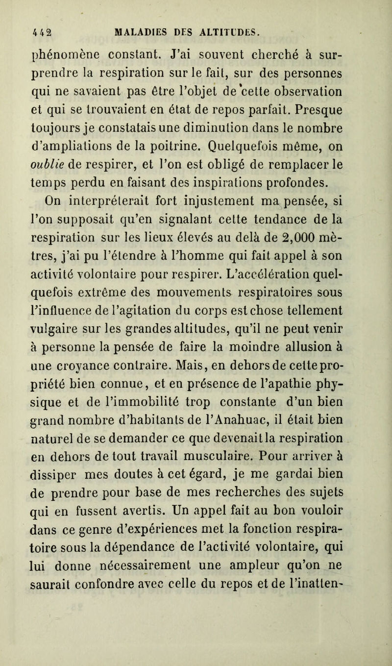 phénomène constant. J’ai souvent cherché à sur- prendre la respiration sur le fait, sur des personnes qui ne savaient pas être l’objet de cette observation et qui se trouvaient en état de repos parfait. Presque toujours je constatais une diminution dans le nombre d’ampliations de la poitrine. Quelquefois même, on oublie de respirer, et l’on est obligé de remplacer le temps perdu en faisant des inspirations profondes. On interpréterait fort injustement ma pensée, si l’on supposait qu’en signalant cette tendance de la respiration sur les lieux élevés au delà de 2,000 mè- tres, j’ai pu l’étendre à Phomrne qui fait appel à son activité volontaire pour respirer. L’accélération quel- quefois extrême des mouvements respiratoires sous l'influence de l’agitation du corps est chose tellement vulgaire sur les grandes altitudes, qu’il ne peut venir à personne la pensée de faire la moindre allusion à une croyance contraire. Mais, en dehors de celte pro- priété bien connue, et en présence de l’apathie phy- sique et de l’immobilité trop constante d’un bien grand nombre d’habitants de l’Anahuac, il était bien naturel de se demander ce que devenait la respiration en dehors de tout travail musculaire. Pour arriver à dissiper mes doutes à cet égard, je me gardai bien de prendre pour base de mes recherches des sujets qui en fussent avertis. Un appel fait au bon vouloir dans ce genre d’expériences met la fonction respira- toire sous la dépendance de l’activité volontaire, qui lui donne nécessairement une ampleur qu’on ne saurait confondre avec celle du repos et de l’inatten-