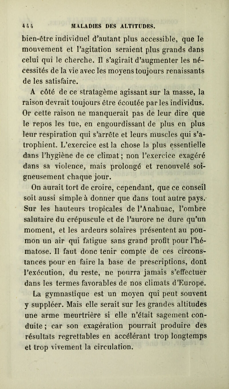 bien-être individuel d’autant plus accessible, que le mouvement et l’agitation seraient plus grands dans celui qui le cherche. Il s’agirait d’augmenter les né- cessités de la vie avec les moyens toujours renaissants de les satisfaire. A côté de ce stratagème agissant sur la masse, la raison devrait toujours être écoutée par les individus. Or cette raison ne manquerait pas de leur dire que le repos les tue, en engourdissant de plus en plus leur respiration qui s’arrête et leurs muscles qui s’a- trophient. L’exercice est la chose la plus essentielle dans l’hygiène de ce climat; non l’exercice exagéré dans sa violence, mais prolongé et renouvelé soi- gneusement chaque jour. On aurait tort de croire, cependant, que ce conseil soit aussi simple à donner que dans tout autre pays. Sur les hauteurs tropicales de l’Anahuac, l’ombre salutaire du crépuscule et de l’aurore ne dure qu’un moment, et les ardeurs solaires présentent au pou- mon un air qui fatigue sans grand profit pour l’hé- matose. Il faut donc tenir compte de ces circons- tances pour en faire la base de prescriptions, dont l’exécution, du reste, ne pourra jamais s’effectuer dans les termes favorables de nos climats d’Europe. La gymnastique est un moyen qui peut souvent y suppléer. Mais elle serait sur les grandes altitudes une arme meurtrière si elle n’était sagement con- duite ; car son exagération pourrait produire des résultats regrettables en accélérant trop longtemps et trop vivement la circulation.