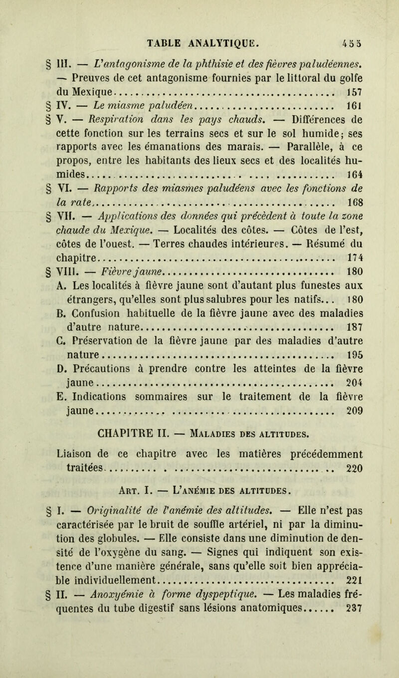 § 111. — L’antagonisme de la phthisie et des fiéures paludéennes. — Preuves de cet antagonisme fournies par le littoral du golfe du Mexique 157 § IY. — Le miasme paludéen 161 § Y. — Respiration dans les pays chauds. — Différences de cette fonction sur les terrains secs et sur le sol humide; ses rapports avec les émanations des marais. — Parallèle, à ce propos, entre les habitants des lieux secs et des localités hu- mides 164 § VI. — Rapports des miasmes paludéens avec les fonctions de la rate 168 § VH. — Applications des données qui précèdent à toute la zone chaude du Mexique. — Localités des côtes. — Côtes de l’est, côtes de l’ouest. — Terres chaudes intérieures. — Résumé du chapitre 174 § VIII. — Fièvre jaune 180 A. Les localités à fièvre jaune sont d’autant plus funestes aux étrangers, qu’elles sont plus salubres pour les natifs... 180 B. Confusion habituelle de la fièvre jaune avec des maladies d’autre nature 187 C. Préservation de la fièvre jaune par des maladies d’autre nature 195 D. Précautions à prendre contre les atteintes de la fièvre jaune 204 E. Indications sommaires sur le traitement de la fièvre jaune 209 CHAPITRE IL — Maladies des altitudes. Liaison de ce chapitre avec les matières précédemment traitées. .. 220 Art. I. — L’anémie des altitudes. § I. — Originalité de Vanémie des altitudes. — Elle n’est pas caractérisée par le bruit de souffle artériel, ni par la diminu- tion des globules. — Elle consiste dans une diminution de den- sité de l’oxygène du sang. — Signes qui indiquent son exis- tence d’une manière générale, sans qu’elle soit bien apprécia- ble individuellement 221 § II. — Anoxyémie à forme dyspeptique. — Les maladies fré- quentes du tube digestif sans lésions anatomiques 237