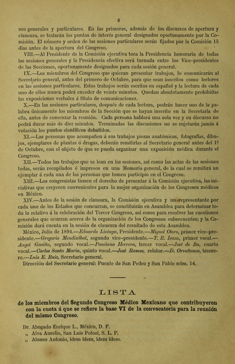 nes generales y particulares. En las primeras, además de los discursos de apertura y clausura, se tratarán los puntos de interés general designados oportunamente por la Co- misión. El número y orden de las sesiones particulares serán fijados por la Comisión 15 días antes de la apertura del Congreso. VIII. —Al Presidente de la Comisión ejecutiva toca la Presidencia honoraria de todas las sesiones generales y la Presidencia efectiva será turnada entre los Vice-presidentes de las Secciones, oportunamente designados para cada sesión general. IX. —Los miembros del Congreso que quieran presentar trabajos, lo comunicarán al Secretario general, antes del primero de Octubre, para que sean inscritos como lectores en las sesiones particulares. Estos trabajos serán escritos en español y la lectura de cada uno de ellos nunca podrá exceder de veinte minutos. Quedan absolutamente prohibidas las exposiciones verbales á título de comunicaciones. X. —En las sesiones particulares, después de cada lectura, podrán hacer uso de la pa- labra únicamente los miembros de la Sección que se hayan inscrito en la Secretaría de ella, antes de comenzar la reunión. Cada persona hablará una sola vez y su discurso no podrá durar más de diez minutos. Terminadas las discusiones no se sujetarán jamás á votación los puntos científicos debatidos. XI. —Las personas que acompañen á sus trabajos piezas anatómicas, fotografías, dibu- jos, ejemplares de plantas ó drogas, deberán remitirlas al Secretario general antes del 1? de Octubre, con el objeto de que se pueda organizar una exposición médica durante el Congreso. XII. —Todos los trabajos que se lean en las sesiones, así como las actas de las sesiones todas, serán recopilados é impresos en una Memoria general, de la cual se remitirá un ejemplar á cada una de las personas que tomen participio en el Congreso. XIII. —Los congresistas tienen el derecho de presentar á la Comisión ejecutiva, las ini- ciativas que creyeren convenientes para la mejor organización de los Congresos médicos en México. XIV. —Antes de la sesión de clausura, la Comisión ejecutiva y un.representante por cada uno de los Estados que concurran, se constituirán en Asamblea para determinar to- do lo relativo á la celebración del Tercer Congreso, así como para resolver las cuestiones generales que ocurran acerca de la organización de los Congresos subsecuentes; y la Co- misión dará cuenta en la sesión de clausura del resultado de esta Asamblea. México, Julio de 1894.—Eduardo Licéaga, Presidente.—Miguel Otero, primer vice-pre- sidente.— Gregorio Mendizábal, segundo vice-presidente.—T. R. Icaza, primer vocal.— Angel Gaviño, segundo vocal.—Poncdano Herrera, tercer vocal.—José de Ita, cuarto vocal.—Carlos Santa María, quinto vocal.—José Ramos, relator.—D. Orvañanos, tesore- ro.—Luis E. Ruiz, Secretario general. Dirección del Secretario general: Puente de San Pedro y San Pablo núm. 14. LISTA de los miembros del Segundo Congreso Médico Mexicano que contribuyeron con la cuota á que se refiere la base VI de la convocatoria para la reunión del mismo Congreso. Dr. Abogado Enrique L., México, D. F. „ Alva Aurelio, San Luis Potosí, S. L. P. „ Alonso Antonio, ídem ídem, ídem ídem.
