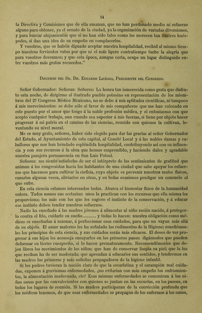 ta Directiva y Comisiones que de ella emanan, que no han perdonado medio ni esfuerzo alguno para obtener, ya el ornato de la ciudad, ya la organización de variadas diversiones, y para buscar alojamientos que si no han sido tales como los merecen tan ilustres hués- pedes, sí dan una idea de su empeño en complacerlos. Y vosotros, que os habéis dignado aceptar nuestra hospitalidad, recibid al mismo tiem- po nuestros fervientes votos por que ni el más ligero contratiempo turbe la alegría que para vosotros deseamos; y que esta época, aunque corta, ocupe un lugar distinguido en- tre vuestros más gratos recuerdos.” Discurso del Sr. Dr. Eduardo Licéaga, Presidente del Congreso. Señor Gobernador: Señoras: Señores: La honra tan inmerecida como grata que disfru- to esta noche, de dirigirme al ilustrado pueblo potosino en representación de los miem- bros del 2? Congreso Médico Mexicano, no se debe á mis aptitudes científicas, ni tampoco á mis merecimientos: se debe sólo al favor de mis compañeros que me han colocado en este puesto por el amor que tengo á la noble profesión médica, y el entusiasmo con que acepto cualquier trabajo, aun cuando sea superior á mis fuerzas, si tiene por objeto hacer progresar á mi patria en el camino de las ciencias, reunido con quienes la cultivan, le- vantando su nivel moral. Me es muy grato, señores, haber sido elegido para dar las gracias al señor Gobernador del Estado, al Ayuntamiento de esta capital, al Comité Local y á las nobles damas y ca- balleros que nos han brindado espléndida hospitalidad, contribuyendo así con su influen- cia y con sus recursos á la obra que hemos emprendido, y haciendo dulce y agradable nuestra pasajera permanencia en San Luis Potosí. Señores: me siento satisfecho de ser el intérprete de los sentimientos de gratitud que animan á los congresistas hacia los habitantes de una ciudad que sabe apoyar los esfuer- zos que hacemos para cultivar la cieñcia, cuyo objeto es prevenir nuestros males físicos, curarlos algunas veces, aliviarlos en otras, y en todas ocasiones prodigar un consuelo al que sufre. En esta ciencia estamos interesados todos. Abarca el bienestar físico de la humanidad entera. Todos somos sus sectarios: unos la practican con los recursos que ella misma les proporciona; los más con los que les sugiere el instinto de la conservación, y á educar ese instinto deben tender nuestros esfuerzos. Nadie ha enseñado á las madres jóvenes á alimentar al niño recién nacido, á proteger- lo contra el frío, cuidarle su sueño y todas lo hacen: nuestra obligación como mé- dicos es enseñarlas á razonar, á perfeccionar esos cuidados, para que no vayan más allá de su objeto. El amor materno les ha señalado los rudimentos de la Higiene; enseñémos- les los principios de esta ciencia, y sus cuidados serán más eficaces. El deseo de ver pro- gresar á sus hijos les aconseja ensayarles en los primeros pasos: digámosles que pueden deformar su tierno cuerpecito, si lo hacen prematuramente. Recomendémosles que de- jen libres los movimientos de los niños; que han de conservar limpia su piel; que la luz que reciban ha de ser moderada; que aprendan á educarles sus sentidos, y tendremos en las madres los primeros y más solícitos propagadores de la higiene infantil. Si los padres tuvieran la noción clara de que la escarlatina y el sarampión mal cuida- dos, exponen á gravísimas enfermedades, ¿no evitarían con más empeño los enfriamien- tos, la alimentación inadecuada, etc? Esas mismas enfermedades se comunican á los ni- ños sanos por los convalecientes con quienes se juntan en las escuelas, en los paseos, en todos los lugares de reunión. Si las madres participaran de la convicción profunda que los médicos tenemos, de que esas enfermedades se propagan de los enfermos á los sanos,