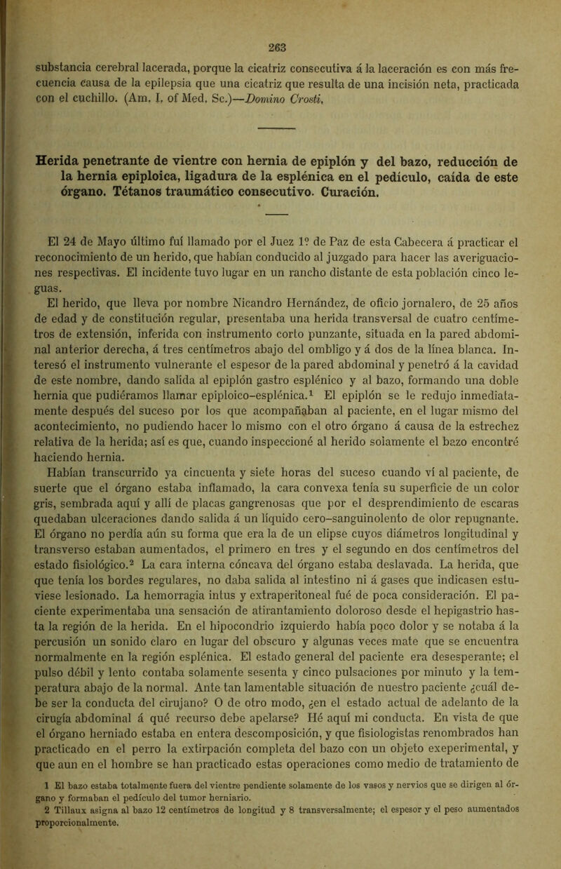 substancia cerebral lacerada, porque la cicatriz consecutiva á la laceración es con más fre- cuencia Causa de la epilepsia que una cicatriz que resulta de una incisión neta, practicada con el cuchillo. (Am. J, of Med, Se.)—Domino Crosti, Herida penetrante de vientre con hernia de epiplón y del bazo, reducción de la hernia epiploica, ligadura de la esplénica en el pedículo, caída de este órgano. Tétanos traumático consecutivo. Curación. El 24 de Mayo último fui llamado por el Juez 1? de Paz de esta Cabecera á practicar el reconocimiento de un herido, que habían conducido al juzgado para hacer las averiguacio- nes respectivas. El incidente tuvo lugar en un rancho distante de esta población cinco le- guas. El herido, que lleva por nombre Nicandro Hernández, de oficio jornalero, de 25 años de edad y de constitución regular, presentaba una herida transversal de cuatro centíme- tros de extensión, inferida con instrumento corto punzante, situada en la pared abdomi- nal anterior derecha, á tres centímetros abajo del ombligo y á dos de la línea blanca. In- teresó el instrumento vulnerante el espesor de la pared abdominal y penetró á la cavidad de este nombre, dando salida al epiplón gastro esplénico y al bazo, formando una doble hernia que pudiéramos llamar epiploico-esplénica.1 El epiplón se le redujo inmediata- mente después del suceso por los que acompañaban al paciente, en el lugar mismo del acontecimiento, no pudiendo hacer lo mismo con el otro órgano á causa de la estrechez relativa de la herida; así es que, cuando inspeccioné al herido solamente el bazo encontré haciendo hernia. Habían transcurrido ya cincuenta y siete horas del suceso cuando vi al paciente, de suerte que el órgano estaba inflamado, la cara convexa tenía su superficie de un color gris, sembrada aquí y allí de placas gangrenosas que por el desprendimiento de escaras quedaban ulceraciones dando salida á un líquido cero-sanguinolento de olor repugnante. El órgano no perdía aún su forma que era la de un elipse cuyos diámetros longitudinal y transverso estaban aumentados, el primero en tres y el segundo en dos centímetros del estado fisiológico.2 La cara interna cóncava del órgano estaba deslavada. La herida, que que tenía los bordes regulares, no daba salida al intestino ni á gases que indicasen estu- viese lesionado. La hemorragia intus y extraperitoneal fué de poca consideración. El pa- ciente experimentaba una sensación de atirantamiento doloroso desde el hepigastrio has- ta la región de la herida. En el hipocondrio izquierdo había poco dolor y se notaba á la percusión un sonido claro en lugar del obscuro y algunas veces mate que se encuentra normalmente en la región esplénica. El estado general del paciente era desesperante; el pulso débil y lento contaba solamente sesenta y cinco pulsaciones por minuto y la tem- peratura abajo de la normal. Ante tan lamentable situación de nuestro paciente ¿cuál de- be ser la conducta del cirujano? O de otro modo, ¿en el estado actual de adelanto de la cirugía abdominal á qué recurso debe apelarse? Hé aquí mi conducta. En vista de que el órgano herniado estaba en entera descomposición, y que fisiologistas renombrados han practicado en el perro la extirpación completa del bazo con un objeto exeperimental, y que aun en el hombre se han practicado estas operaciones como medio de tratamiento de 1 El bazo estaba totalmente fuera del vientre pendiente solamente de los vasos y nervios que se dirigen al ór- gano y formaban el pedículo del tumor berniario. 2 Tillaux asigna al bazo 12 centímetros de longitud y 8 transversalmente; el espesor y el peso aumentados proporcionalmente.