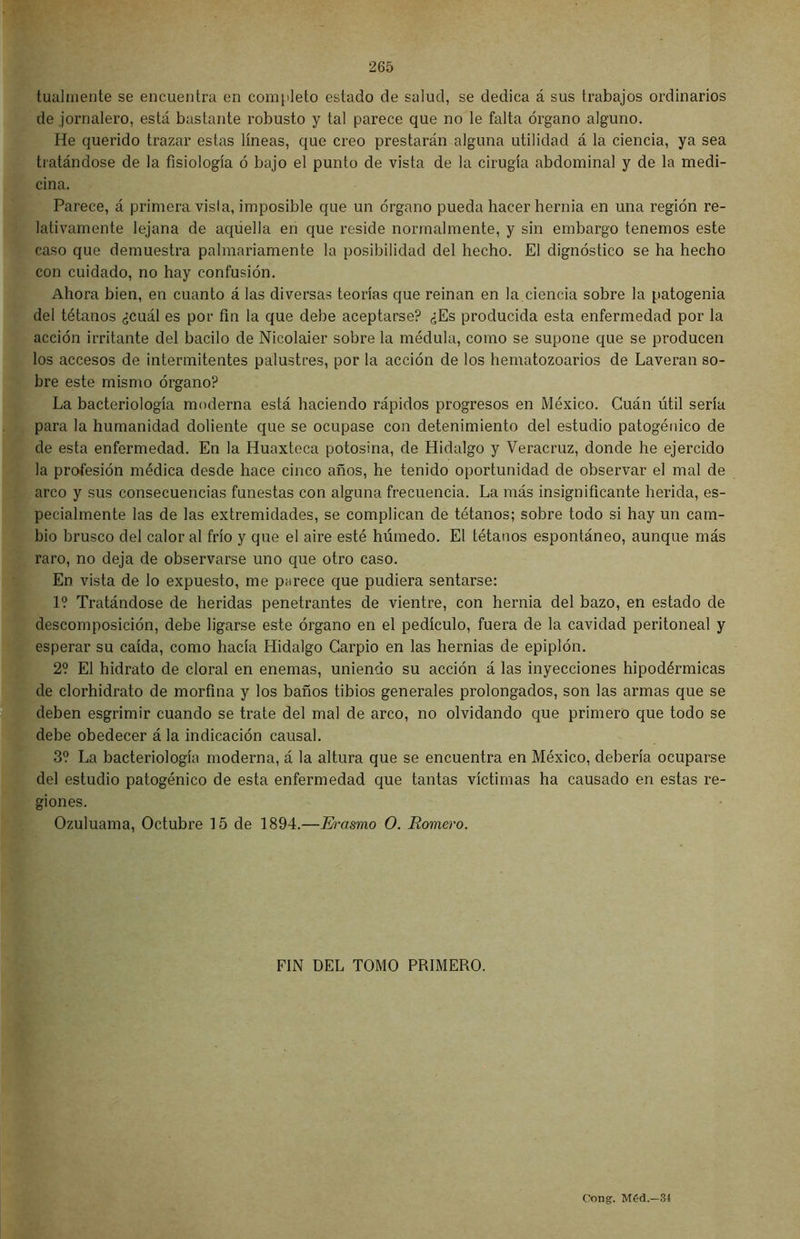 tualmente se encuentra en completo estado de salud, se dedica á sus trabajos ordinarios de jornalero, está bastante robusto y tal parece que no le falta órgano alguno. He querido trazar estas líneas, que creo prestarán alguna utilidad á la ciencia, ya sea tratándose de la fisiología ó bajo el punto de vista de la cirugía abdominal y de la medi- cina. Parece, á primera vista, imposible que un órgano pueda hacer hernia en una región re- lativamente lejana de aquella en que reside normalmente, y sin embargo tenemos este caso que demuestra palmariamente la posibilidad del hecho. El dignóstico se ha hecho con cuidado, no hay confusión. Ahora bien, en cuanto á las diversas teorías que reinan en la ciencia sobre la patogenia del tétanos ¿cuál es por fin la que debe aceptarse? ¿Es producida esta enfermedad por la acción irritante del bacilo de Nicolaier sobre la médula, como se supone que se producen los accesos de intermitentes palustres, por la acción de los hematozoarios de Laveran so- bre este mismo órgano? La bacteriología moderna está haciendo rápidos progresos en México. Cuán útil sería para la humanidad doliente que se ocupase con detenimiento del estudio patogénico de de esta enfermedad. En la Huaxteca potosina, de Hidalgo y Veracruz, donde he ejercido la profesión médica desde hace cinco años, he tenido oportunidad de observar el mal de arco y sus consecuencias funestas con alguna frecuencia. La más insignificante herida, es- pecialmente las de las extremidades, se complican de tétanos; sobre todo si hay un cam- bio brusco del calor al frío y que el aire esté húmedo. El tétanos espontáneo, aunque más raro, no deja de observarse uno que otro caso. En vista de lo expuesto, me parece que pudiera sentarse: 1? Tratándose de heridas penetrantes de vientre, con hernia del bazo, en estado de descomposición, debe ligarse este órgano en el pedículo, fuera de la cavidad peritoneal y esperar su caída, como hacía Hidalgo Carpió en las hernias de epiplón. 2? El hidrato de doral en enemas, uniendo su acción á las inyecciones hipodérmicas de clorhidrato de morfina y los baños tibios generales prolongados, son las armas que se deben esgrimir cuando se trate del mal de arco, no olvidando que primero que todo se debe obedecer á la indicación causal. 3? La bacteriología moderna, á la altura que se encuentra en México, debería ocuparse del estudio patogénico de esta enfermedad que tantas víctimas ha causado en estas re- giones. Ozuluama, Octubre 15 de 1894.—Ib-asmo O. Romero. FIN DEL TOMO PRIMERO. Cong. Méd.—34