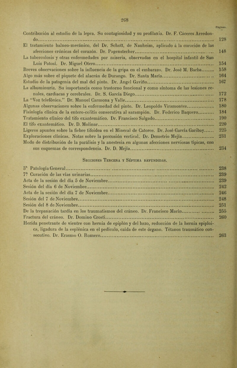 Páginas. Contribución al estudio de la lepra. Su contagiosidad y su profilaxia. Dr. F. Cáceres Arredon- do 128 El tratamiento balneo-mecánico, del Dr. Seliott, de Nauheim, aplicado á la curación de las afecciones crónicas del corazón. Dr. Pagenstecher 148 La tuberculosis y otras enfermedades por miseria, observadas en el hospital infantil de San Luis Potosí. Dr. Miguel Otero 154 Breves observaciones sobre la influencia de la gripa en el embarazo. Dr. José M. Barba 158 Algo más sobre el piquete del alacrán de Durango. Dr. Santa María 164 Estudio de la patogenia del mal del pinto. Dr. Angel Gavifío 167 La albuminuria. Su importancia como trastorno funcional y como síntoma de las lesiones re- nales, cardiacas y cerebrales. Dr. S. García Diego 172 La “Voz telefónica.” Dr. Manuel Carmona y Valle 178 Algunas observaciones sobre la enfermedad del pinto. Dr. Leopoldo Viramontes 180 Fisiología clínica de la entero-colitis consecutiva al sarampión. Dr. Federico Baquero 184 Tratamiento clínico del tifo exantemático. Dr. Francisco Salgado 190 El tifo exantemático. Dr. D. Molinar 220 Ligeros apuntes sobre la fiebre tifoidea en el Mineral de Catorce. Dr. José García Garibay 225 Exploraciones clínicas. Notas sobre la percusión vertical. Dr. Demetrio Mejía 231 Modo de distribución de la parálisis y la anestesia en algunas afecciones nerviosas típicas, con sus esquemas de correspondencia. Dr. D. Mejía 234 Secciones Tercera y Séptima refundidas. 3' Patología General 238 7? Curación de las vías urinarias 239 Acta de la sesión del día 5 de Noviembre 239 Sesión del día 6 de Noviembre 242 Acta de la sesión del día 7 de Noviembre 246 Sesión del 7 de Noviembre 248 Sesión del 8 de Noviembre 251 De la trepanación tardía en los traumatismos del cráneo. Dr. Francisco Marín 255 Fractura del cráneo. Dr. Domino Crosti 260 Herida penetrante de vientre con hernia de epiplón y del bazo, reducción de la hernia epiploi- ca, ligadura de la esplénica en el pedículo, caída de este órgano. Tétanos traumático con- secutivo. Dr. Erasmo O. Romero 263