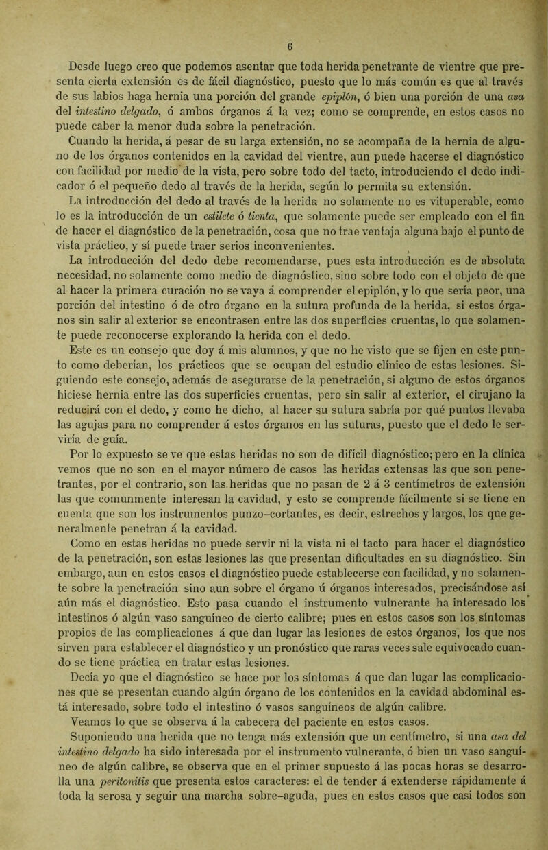 Desde luego creo que podemos asentar que toda herida penetrante de vientre que pre- senta cierta extensión es de fácil diagnóstico, puesto que lo más común es que al través de sus labios haga hernia una porción del grande epiplón, ó bien una porción de una asa del intestino delgado, ó ambos órganos á la vez; como se comprende, en estos casos no puede caber la menor duda sobre la penetración. Cuando la herida, á pesar de su larga extensión, no se acompaña de la hernia de algu- no de los órganos contenidos en la cavidad del vientre, aun puede hacerse el diagnóstico con facilidad por medio de la vista, pero sobre todo del tacto, introduciendo el dedo indi- cador ó el pequeño dedo al través de la herida, según lo permita su extensión. La introducción del dedo al través de la herida no solamente no es vituperable, como lo es la introducción de un estilete ó tienta, que solamente puede ser empleado con el fin de hacer el diagnóstico de la penetración, cosa que no trae ventaja alguna bajo el punto de vista práctico, y sí puede traer serios inconvenientes. La introducción del dedo debe recomendarse, pues esta introducción es de absoluta necesidad, no solamente como medio de diagnóstico, sino sobre todo con el objeto de que al hacer la primera curación no se vaya á comprender el epiplón, y lo que sería peor, una porción del intestino ó de otro órgano en la sutura profunda de la herida, si estos órga- nos sin salir al exterior se encontrasen entre las dos superficies cruentas, lo que solamen- te puede reconocerse explorando la herida con el dedo. Este es un consejo que doy á mis alumnos, y que no he visto que se fijen en este pun- to como deberían, los prácticos que se ocupan del estudio clínico de estas lesiones. Si- guiendo este consejo, además de asegurarse de la penetración, si alguno de estos órganos hiciese hernia entre las dos superficies cruentas, pero sin salir al exterior, el cirujano la reducirá con el dedo, y como he dicho, al hacer su sutura sabría por qué puntos llevaba las agujas para no comprender á estos órganos en las suturas, puesto que el dedo le ser- viría de guía. Por lo expuesto se ve que estas heridas no son de difícil diagnóstico; pero en la clínica vemos que no son en el mayor número de casos las heridas extensas las que son pene- trantes, por el contrario, son las.heridas que no pasan de 2 á 3 centímetros de extensión las que comunmente interesan la cavidad, y esto se comprende fácilmente si se tiene en cuenta que son los instrumentos punzo-cortantes, es decir, estrechos y largos, los que ge- neralmente penetran á la cavidad. Como en estas heridas no puede servir ni la vista ni el tacto para hacer el diagnóstico de la penetración, son estas lesiones las que presentan dificultades en su diagnóstico. Sin embargo, aun en estos casos el diagnóstico puede establecerse con facilidad, y no solamen- te sobre la penetración sino aun sobre el órgano ú órganos interesados, precisándose así aún más el diagnóstico. Esto pasa cuando el instrumento vulnerante ha interesado los intestinos ó algún vaso sanguíneo de cierto calibre; pues en estos casos son los síntomas propios de las complicaciones á que dan lugar las lesiones de estos órganos, los que nos sirven para establecer el diagnóstico y un pronóstico que raras veces sale equivocado cuan- do se tiene práctica en tratar estas lesiones. Decía yo que el diagnóstico se hace por los síntomas á que dan lugar las complicacio- nes que se presentan cuando algún órgano de los contenidos en la cavidad abdominal es- tá interesado, sobre todo el intestino ó vasos sanguíneos de algún calibre. Veamos lo que se observa á la cabecera del paciente en estos casos. Suponiendo una herida que no tenga más extensión que un centímetro, si una asa del intestino delgado ha sido interesada por el instrumento vulnerante, ó bien un vaso sanguí- neo de algún calibre, se observa que en el primer supuesto á las pocas horas se desarro- lla una peritonitis que presenta estos caracteres: el de tender á extenderse rápidamente á toda la serosa y seguir una marcha sobre-aguda, pues en estos casos que casi todos son