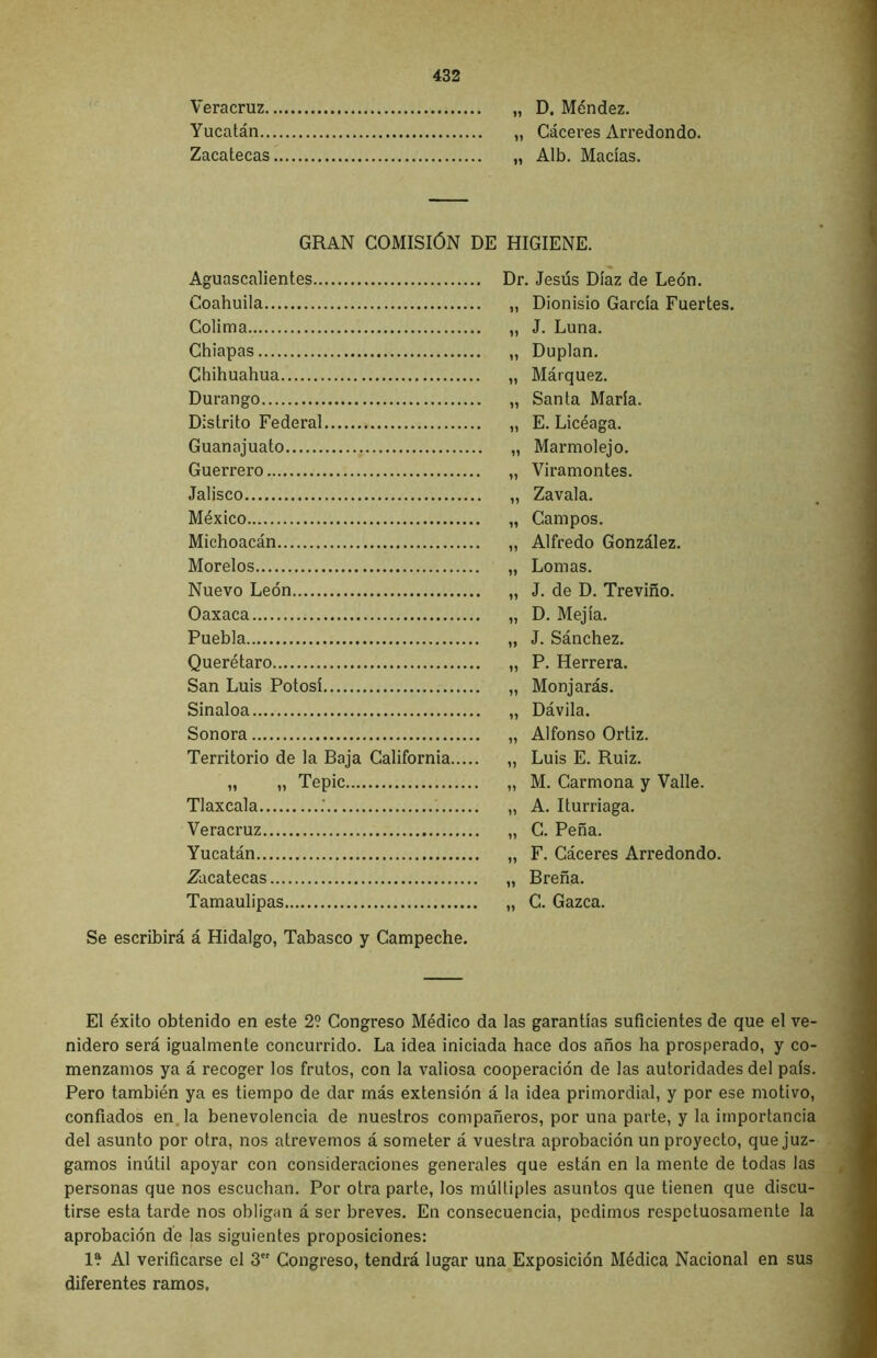 Veracruz „ D. Méndez. Yucatán „ Cáceres Arredondo. Zacatecas „ Alb. Macías. GRAN COMISIÓN DE HIGIENE. Aguascalientes Dr. Jesús Díaz de León. Coahuila * 11 Dionisio García Fuertes. Colima • 11 J. Luna. Chiapas » 11 Duplan. Chihuahua 11 Márquez. Durango • 11 Santa María. Distrito Federal • 11 E. Licéaga. Guanajuato • 11 Marmolejo. Guerrero 11 Viramontes. Jalisco • 11 Zavala. México 11 Campos. Michoacán 11 Alfredo González. Morelos 11 Lomas. Nuevo León ■ 11 J. de D. Treviño. Oaxaca ’ 11 D. Mejía. Puebla 11 J. Sánchez. Querétaro 11 P. Herrera. San Luis Potosí 11 Monjarás. Sinaloa * 11 Dávila. Sonora ’ 11 Alfonso Ortiz. Territorio de la Baja California 11 Luis E. Ruiz. M ii Tepic 11 M. Carmona y Valle. Tlaxcala .' 11 A. Iturriaga. Veracruz 11 C. Peña. Yucatán 11 F. Cáceres Arredondo. Zacatecas 11 Breña. Tamaulipas 11 C. Gazca. Se escribirá á Hidalgo, Tabasco y Campeche. El éxito obtenido en este 2? Congreso Médico da las garantías suficientes de que el ve- nidero será igualmente concurrido. La idea iniciada hace dos años ha prosperado, y co- menzamos ya á recoger los frutos, con la valiosa cooperación de las autoridades del país. Pero también ya es tiempo de dar más extensión á la idea primordial, y por ese motivo, confiados en la benevolencia de nuestros compañeros, por una parte, y la importancia del asunto por otra, nos atrevemos á someter á vuestra aprobación un proyecto, que juz- gamos inútil apoyar con consideraciones generales que están en la mente de todas las personas que nos escuchan. Por otra parte, los múltiples asuntos que tienen que discu- tirse esta tarde nos obligan á ser breves. En consecuencia, pedimos respetuosamente la aprobación de las siguientes proposiciones: 1? Al verificarse el 3er Congreso, tendrá lugar una Exposición Médica Nacional en sus diferentes ramos.