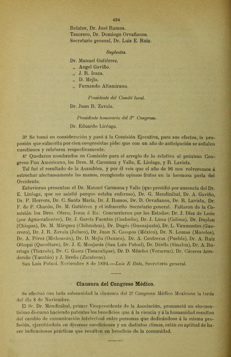Relator, Dr. José Ramos. Tesorero, Dr. Domingo Orvañanos. Secretario general, Dr. Luis E. Ruiz. Suplentes. Dr. Manuel Gutiérrez. „ Angel Gaviño. „ J. R. Icaza. „ D. Mejía. „ Fernando Altamirano. Presidente del Comité local. Dr. Juan R. Zavala. Presidente honorario del 3er Congreso. Dr. Eduardo Licéaga. 3? Se tomó en consideración y pasó á la Comisión Ejecutiva, para sus efectos, la pro- posión que subscrita por cien congresistas pide: que con un año de anticipación se señalen cuestiones y relatores respectivamente. 4? Quedaron nombrados en Comisión para el arreglo de lo relativo al próximo Con- greso Pan Americano, los Dres. M. Carmona y Valle, E. Licéaga, y R. Lavista. Tal fué el resultado de la Asamblea, y por él veis que el año de 96 nos volveremos á estrechar afectuosamente las manos, recogiendo opimos frutos en la hermosa perla del Occidente. Estuvieron presentes: el Dr. Manuel Carmona y Valle (que presidió por ausencia del Dr. E. Licéaga, que no asistió porque estaba enfermo), Dr. G. Mendizábal, Dr. A. Gaviño, Dr. P. Herrera, Dr. C. Santa María, Dr. J. Ramos, Dr. D. Orvañanos, Dr. R. Lavista, Dr. F. de P. Chacón, Dr. M. Gutiérrez y el infrascrito Secretario general. Faltaron de la Co- misión los Dres. Otero, Icaza é Ita. Concurrieron por los Estados: Dr. J. Díaz de León (por Aguascalienles), Dr. J. García Fuentes (Coahuila), Dr. J. Luna (Colima), Dr. Duplan (Ghiapas), Dr. M. Márquez (Chihuahua), Dr. Dugés (Guanajuato), Dr. L. Viratnontes (Gue- rrero), Dr. J. R. Zavala (Jalisco), Dr. Juan N. Campos (México), Dr. N. Lomas (Morelos), Dr. A. Pérez (Michoacán), Dr. D. Mejía (Oaxaca), Dr. A. Gontreras (Puebla), Dr. A. Ruiz Olloqui (Querétaro), Dr. J. E. Monjarás (San Luis Potosí), Dr. Dávila (Sinaloa), Dr. A. Itu- rriaga (Tlaxcala), Dr. C. Gasea (Tamaulipas), Dr. D. Méndez (Veracruz), Dr. Cáceres Arre- dondo (Yucatán) y J. Breña (Zacatecas). San Luis Potosí, Noviembre 8 de 1894.—Luis E Ruh, Secretario general. Clausura del Congreso Médico. Se efectuó con loda solemnidad la clausura del 2? Congreso Médico Mexicano la tarde de! día 8 de Noviembre. El Sr. Dr. Mendizábal, primer Vicepresidente de la Asociación, pronunció un elocuen- tísimo discurso haciendo patentes los beneficios que á la ciencia y á la humanidad resultan del cambio de comunicación intelectual entre personas que dedicándose á la misma pro- fesión, ejercitándola en diversas condiciones y en distintos climas, están en aptitud de ha- cer indicaciones prácticas que resulten en beneficio de la comunidad.