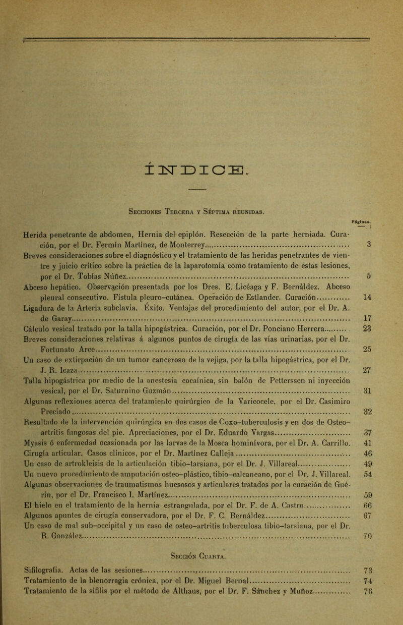 ± ZEsTDIOE. Secciones Tercera y Séptima reunidas. Páginas. Herida penetrante de abdomen, Hernia del epiplón. Resección de la parte herniada. Cura- ción, por el Dr. Fermín Martínez, de Monterrey 3 Breves consideraciones sobre el diagnóstico y el tratamiento de las heridas penetrantes de vien- tre y juicio crítico sobre la práctica de la laparotomía como tratamiento de estas lesiones, por el Dr. Tobías Núñez 5 Abceso hepático. Observación presentada por los Dres. E. Licéaga y F. Bernáldez. Abceso pleural consecutivo. Fístula pleuro-cutánea. Operación de Estlander. Curación 14 Ligadura de la Arteria subclavia. Exito. Ventajas del procedimiento del autor, por el Dr. A. de Garay 17 Cálculo vesical tratado por la talla hipogástrica. Curación, por el Dr. Ponciano Herrera 23 Breves consideraciones relativas á algunos puntos de cirugía de las vías urinarias, por el Dr. Fortunato Arce 25 Un caso de extirpación de un tumor canceroso de la vejiga, por la talla hipogástrica, por el Dr. J. R. Icaza.. 27 Talla hipogástrica por medio de la anestesia cocaínica, sin balón de Petterssen ni inyección vesical, por el Dr. Saturnino Guzmán 31 Algunas reflexiones acerca del tratamiento quirúrgico de la Varicocele, por el Dr. Casimiro Preciado 32 Resultado de la intervención quirúrgica en dos casos de Coxo-tuberculosis y en dos de Osteo- artritis fungosas del pie. Apreciaciones, por el Dr. Eduardo Vargas 37 Myasis ó enfermedad ocasionada por las larvas de la Mosca hominívora, por el Dr. A. Carrillo. 41 Cirugía articular. Casos clínicos, por el Dr. Martínez Calleja 46 Un caso de artrokleisis de la articulación tibio-tarsiana, por el Dr. J. Villareal 49 Un nuevo procedimiento de amputación osteo-plástico, tibio-calcaneano, por el Dr. J. Villareal. 54 Algunas observaciones de traumatismos huesosos y articulares tratados por la curación de Gué- rin, por el Dr. Francisco I. Martínez 59 El hielo en el tratamiento de la hernia estrangulada, por el Dr. F. de A. Castro 66 Algunos apuntes de cirugía conservadora, por el Dr. F. C. Bernáldez 67 Un caso de mal sub-occipital y un caso de osteo-artritis tuberculosa tibio-tarsiana, por el Dr. R. González 70 Sección Cuarta. Sifilograíia. Actas de las sesiones 73 Tratamiento de la blenorragia crónica, por el Dr. Miguel Bernal 74 Tratamiento de la sífilis por el método de Althaus, por el Dr. F. Sánchez y Muñoz 76