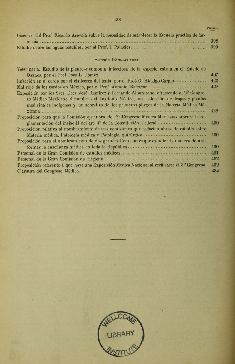 PáglnaB. Discurso del Prof. Ricardo Arévalo sobre la necesidad de establecer la Escuela práctica de far- macia 398 Estudio sobre las aguas potables, por el Prof. I. Palacios 399 Sección Décimacuarta. Veterinaria. Estudio de la pleuro-neumonla infecciosa de la especie cabría en el Estado de Oaxaca, por el Prof. José L. Gómez 407 Infección en el cerdo por el cisticerco del tenia, por el Prof. G. Hidalgo Carpió 420 Mal rojo de los cerdos en México, por el Prof. Antonio Balcázar 422 Exposición por los Sres. Dres. José Ramírez y Fernando Altamirano, ofreciendo al 29 Congre- so Médico Mexicano, á nombre del Instituto Médico, una colección de drogas y plantas medicínales indígenas y un sobretiro de los primeros pliegos de la Materia Médica Mé- xicana 428 Proposición para que la Comisión ejecutora del 29 Congreso Médico Mexicano procure la re- glamentación del inciso II del art. 49 de la Constitución Federal 430 Proposición relativa al nombramiento de tres comisiones que redacten obras de estudio sobre Materia médica, Patología médica y Patología quirúrgica 430 Proposición para el nombramiento de dos grandes Comisiones que estudien la manera de uni- formar la enseñanza médica en toda la República 430 Personal de la Gran Comisión de estudios médicos 431 Personal de la Gran Comisión de Higiene 432 Proposición referente á que haya una Exposición Médica Nacional al verificarse el 3er Congreso. 432 Clausura del Congreso Médico 434 libraby