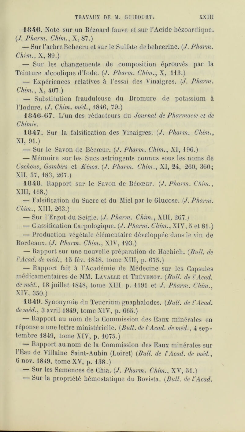 1846. Note sur un Bézoard fauve et sur l’Acide bézoardique. {J. Pharm. Chim., X, 87.) — Sur l’arbre Bebeeru et sur le Sulfate debebeerine. {J. Pharm. Chim., X, 89.) — Sur les changements de composition éprouvés par la Teinture alcoolique d’iode. (./. Pharm. Chim., X, 113.) — Expériences relatives à l’essai des Vinaigres. (./. Pharm. Chim., X, 407.) — Substitution frauduleuse du Bromure de potassium à l’Iodure. {J. Chim. méd., 1846, 79.) 1846-67. L’ un des rédacteurs du Journal de Pharmacie et de Chimie. 1847. Sur la falsification des Vinaigres. {J. Pharm. Chim., XI, 91.) — Sur le Savon de Bécœur. («/. Pharm. Chim., XI, 196.) — Mémoire sur les Sucs astringents connus sous les noms de Cachous, Gambirs et Kinos. (./. Pharm. Chim., XI, 24, 260, 360; XII, 37, 183, 267.) 1848. Rapport sur le Savon de Bécœur. (J. Pharm. Chim., XIII, 168.) — Falsification du Sucre et du Miel par le Glucose. [J. Pharm. Chim., XIII, 263.) — Sur l’Ergot du Seigle. (./. Pharm. Chim., XIII, 267.) — Classification Garpologique. (</. Pharm. Chim., XIV, 3 et 81.) — Production végétale élémentaire développée dans le vin de Bordeaux. (J. Pharm. Chim., XIV, 193.) — Rapport sur une nouvelle préparation de Hachich. {Bull, de VAcad. de méd., 15 fév. 1848, tome XIII, p. 675.) — Rapport fait à l’Académie de Médecine sur les Capsules médicamentaires de MM. Lavalle et Tiiévenot. {Bull, de VAcad. de méd., 18 juillet 1848, tome XIII, p. 1191 et J. Pharm. Chim., XIV, 350.) 4841). Synonymie du Teucrium gnaphalodes. {Bull, de VAcad. de méd., 3 avril 1849, tome XIV, p. 665.) — Rapport au nom de la Commission des Eaux minérales en réponse a une lettre ministérielle. [Bull, de l Acad. de méd., 4 sep- tembre 1849, tome XIV, p. 1075.) — Rapport au nom de la Commission des Eaux minérales sur l’Eau de Vil laine Saint-Aubin (Loiret) {Bull, de l'Acad. de méd., 6 nov. 1849, tome XV, p. 138.) — Sur les Semences de Chia. (./. Pharm. Chim., XV, 51.) — Sur la propriété hémostatique du Bovista. {Bull, de VAcad.