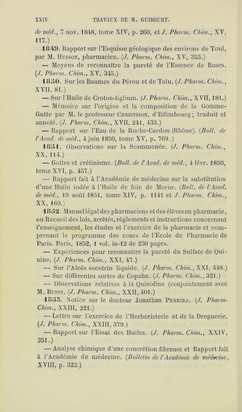 de méd., 7 nov. 1848, tome XIV, p. 260, et J. Pharm. Chim., XV, 117.) 1840. Rapport sur l’Esquisse géologique des environs de Toul, par M. IIusson, pharmacien. (J. Pharm. Chim., XV, 355.) — Moyens de reconnaître la pureté de l’Essence de Roses. {J. Pharm. Chim., XV, 345.) 18140. Sur les Baumes du Pérou et de Tolu. (./. Pharm. Chim., XVII, 81.) — Sur l’Huile de Groton-tiglium. (J. Pharm. Chim., XVII, 181.) — Mémoire sur l’origine et la composition de la Gomme- Gutte par M. le professeur Christison, d’Edimbourg; traduit et annoté. (J. Pharm. Chim., XVII, 241, 433.) — Rapport sur l’Eau de la Roche-Cardon (Rhône). {Dali, de VAcad, de méd., 4 juin 1850, tome XV, p. 769.) 18141. Observations sur la Scammonée. (./. Pharm. Chim., XX, 114.) — Goitre et crétinisme. {Bull, de VAcad, de méd., 4 févr. 1850, tome XVI, p. 457.) — Rapport fait à l’Académie de médecine sur la substitution d’une Huile iodée à l’Huile de foie de Morue. {Bull, de l’Acad. de méd., 19 août 1851, tome XIV, p. 1141 et J. Pharm. Chim., XX, 169.) 18o2. Manuel légal des pharmaciens et des élèves en pharmacie, ou Recueil des lois, arrêtés, règlements et instructions concernant l’enseignement, les études et l’exercice de la pharmacie et com- prenant le programme des cours de l’École de Pharmacie de Paris. Paris, 1852, 1 vol. in-12 de 230 pages. — Expériences pour reconnaître la pureté du Sulfate de Qui- nine. {J. Pharm. Chim., XXI, 47.) — Sur l’Aloès socotrin liquide. [J. Pharm. Chim., XXI, 448.) — Sur différentes sortes de Copahu. {J. Pharm. Chim., 321.) — Observations relatives à la Quinidine (conjointement avec M. Bussy. {J. Pharm. Chim., XXII, 401.) 18145. Notice sur le docteur Jonathan Pereira. (./. Pharm• Chim., XXIII, 221.) — Lettre sur l’exercice de l’Herboristerie et de la Droguerie. {J. Pharm. Chim., XXIII, 379.) — Rapport sur l’Essai des Huiles. {J. Pharm. Chim., XXIV, 351.) — Analyse chimique d’une concrétion fibreuse et Rapport fait à l’Académie de médecine. {Bulletin de VAcadémie de médecine, XVIII, p. 323.)