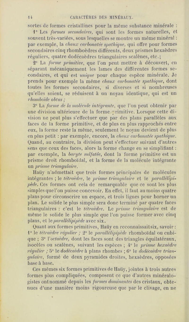 sortes de formes cristallines pour la même substance minérale : 4° Les formes secondaires, qui sont les formes naturelles, et souvent très-variées, sous lesquelles se montre un même minéral : par exemple, la chaux carhonatée spathique, qui offre pour formes secondaires cinq rhomboèdres différents, deux prismes hexaèdres réguliers, quatre dodécaèdres triangulaires scalènes, etc.; 2° La forme primitive, que l’on peut mettre à découvert, en séparant mécaniquement les lames des différentes formes se- condaires, et qui est unique pour chaque espèce minérale. Je prends pour exemple la même chaux carhonatée spathique, dont toutes les formes secondaires, si diverses et si nombreuses qu’elles soient, se réduisent à un noyau identique, qui est un rhomboïde obtus ; 3° La forme de la molécule intégrante, que l’on peut obtenir par une division ultérieure de la forme primitive. Lorsque cette di- vision ne peut plus s’effectuer que par des plans parallèles aux faces de la forme primitive, et de plus en plus rapprochés entre eux, la forme reste la même, seulement le noyau devient de plus en plus petit : par exemple, encore, la chaux carhonatée spathique. Quand, au contraire, la division peut s’effectuer suivant d’autres sens que ceux des faces, alors la forme change en se simplifiant : par exemple, la baryte sulfatée, dont la forme primitive est un prisme droit rhomboïdal, et la forme de la molécule intégrante un prisme triangulaire. Haiiy n’admettait que trois formes principales de molécules intégrantes ; le tétraèdre, le prisme triangulaire et le parallélépi- pède. Ces formes ont cela de remarquable que ce sont les plus simples quel’on puisse concevoir. En effet, il faut au moins quatre plans pour circonscrire un espace, et trois lignes pour borner un plan. Le solide le plus simple sera donc terminé par quatre faces triangulaires : c’est le tétraèdre. Le prisme triangulaire est de même le solide le plus simple que l’on puisse former avec cinq pians, et leparallélipipède avec six. Quant aux formes primitives, Haiiy en rcconnaissaitsix, savoir : 1° le tétraèdre régulier ; 2° le parallélipipède rhomboïdal ou cubi- que ; 3° Xoctaèdre, dont les faces sont des triangles équilatéraux, isocèles ou scalènes, suivant les espèces ; 4° le prisme hexaèdre régulier ; 5° le dodécaèdre à plans rhombes ; 6° le dodécaèdre trian- gulaire, formé de deux pyramides droites, hexaèdres, opposées base à base. Ces mômes six formes primitives de Haiiy, jointes à trois autres formes plus compliquées, composent ce que d’autres minéralo- gistes ont nommé depuis les formes dominantes des cristaux, obte- nues d’une manière moins rigoureuse que par le clivage, en ne