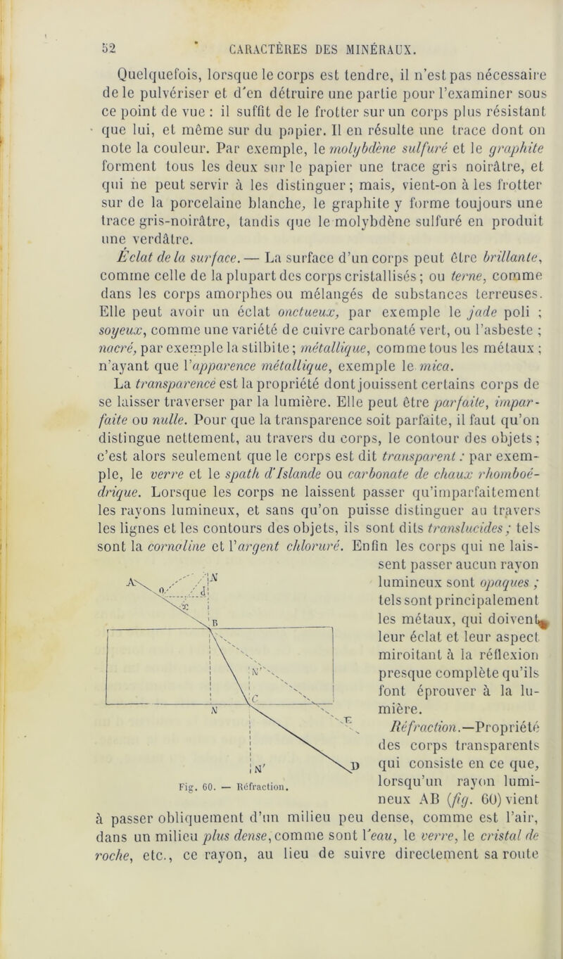 Quelquefois, lorsque le corps est tendre, il n’est pas nécessaire de le pulvériser et d'en détruire une partie pour l’examiner sous ce point de vue : il suffit de le frotter sur un corps plus résistant que lui, et même sur du papier. Il en résulte une trace dont on note la couleur. Par exemple, 1 e molybdène sulfuré et le graphite forment tous les deux sur le papier une trace gris noirâtre, et qui ne peut servir à les distinguer; mais, vient-on à les frotter sur de la porcelaine blanche, le graphite y forme toujours une trace gris-noirâtre, tandis que le molybdène sulfuré en produit une verdâtre. Eclat delà surface.— La surface d’un corps peut être brillante, comme celle de la plupart des corps cristallisés; ou terne, comme dans les corps amorphes ou mélangés de substances terreuses. Elle peut avoir un éclat onctueux, par exemple le jade poli ; soyeux, comme une variété de cuivre carbonaté vert, ou l’asbeste ; nacré, par exemple la stilbite ; métallique, comme tous les métaux ; n’ayant que Xapparence métallique, exemple le mica. La transparence est la propriété dont jouissent certains corps de se laisser traverser par la lumière. Elle peut être parfaite, impar- faite ou nulle. Pour que la transparence soit parfaite, il faut qu’on distingue nettement, au travers du corps, le contour des objets; c’est alors seulement que le corps est dit transparent : par exem- ple, le verre et le spath d'Islande ou carbonate de chaux rhomboé- drique. Lorsque les corps ne laissent passer qu’imparfaitement les rayons lumineux, et sans qu’on puisse distinguer au travers les lignes et les contours des objets, ils sont dits translucides ; tels sont la cornaline et Xargent chloruré. Enfin les corps qui ne lais- sent passer aucun rayon lumineux sont opaques ; tels sont principalement les métaux, qui doivent^ leur éclat et leur aspect miroitant à la réflexion presque complète qu’ils font éprouver à la lu- mière. Réfraction.—Propriété des corps transparents qui consiste en ce que, lorsqu’un rayon lumi- neux AB (fîg. 60) vient à passer obliquement d’un milieu peu dense, comme est l’air, dans un milieu plus dense, comme sont l'eau, le verre, le cristal de roche, etc., ce rayon, au lieu de suivre directement sa route