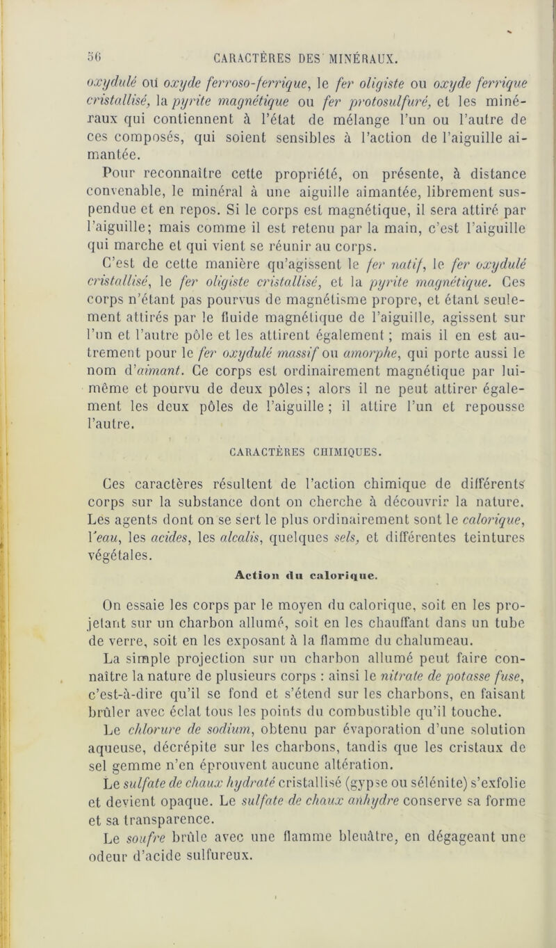 oxydulé oii oxyde ferroso-ferrique, le fer oligiste ou oxyde ferrique cristallisé, la pyrite magnétique ou fer protosulfuré, et les miné- raux qui contiennent à l’état de mélange l’un ou l’autre de ces composés, qui soient sensibles à l’action de l’aiguille ai- mantée. Pour reconnaître cette propriété, on présente, à distance convenable, le minéral à une aiguille aimantée, librement sus- pendue et en repos. Si le corps est magnétique, il sera attiré par l’aiguille; mais comme il est retenu par la main, c’est l’aiguille qui marche et qui vient se réunir au corps. C’est de cette manière qu’agissent le fer natif, le fer oxydulé cristallisé, le fer oligiste cristallisé, et la pyrite magnétique. Ces corps n’étant pas pourvus de magnétisme propre, et étant seule- ment attirés par le fluide magnétique de l’aiguille, agissent sur l’un et l’autre pôle et les attirent également ; mais il en est au- trement pour le fer oxydulé massif ou amorphe, qui porte aussi le nom d'aimant. Ce corps est ordinairement magnétique par lui- même et pourvu de deux pôles ; alors il ne peut attirer égale- ment les deux pôles de l’aiguille ; il attire l’un et repousse l’autre. CARACTÈRES CHIMIQUES. Ces caractères résultent de l’action chimique de différents corps sur la substance dont on cherche à découvrir la nature. Les agents dont on se sert le plus ordinairement sont le calorique, Veau, les acides, les alcalis, quelques sels, et différentes teintures végétales. Action «lu calorique. On essaie les corps par le moyen du calorique, soit en les pro- jetant sur un charbon allumé, soit en les chauffant dans un tube de verre, soit en les exposant à la flamme du chalumeau. La simple projection sur un charbon allumé peut faire con- naître la nature de plusieurs corps : ainsi le nitrate de potasse fuse, c’est-à-dire qu’il se fond et s’étend sur les charbons, en faisant brûler avec éclat tous les points du combustible qu’il touche. Le chlorure de sodium, obtenu par évaporation d’une solution aqueuse, décrépite sur les charbons, tandis que les cristaux de sel gemme n’en éprouvent aucune altération. Le sulfate de chaux hydraté cristallisé (gypse ou sélénite) s’exfolie et devient opaque. Le sulfate de chaux anhydre conserve sa forme et sa transparence. Le soufre brûle avec une flamme bleuâtre, en dégageant une odeur d’acide sulfureux.