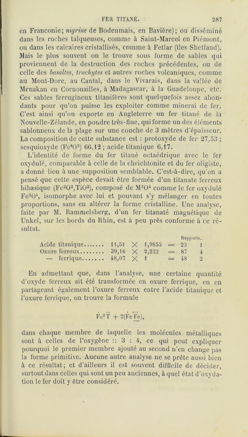 en Franconie; nigrine de Bodenmais, en Bavière); ou disséminé dans les roches talqueuses, comme à Saint-Marcel en Piémont, ou dans les calcaires cristallisés, comme à Fetlar (îles Shetland). Mais le plus souvent on le trouve sous forme de sables qui proviennent de la destruction des roches précédentes, ou de celle des basaltes, trachytes et autres roches volcaniques, comme au Mont-Dore, au Cantal, dans le Yivarais, dans la vallée de Menakan en Cornouailles, à Madagascar, à la Guadeloupe, etc. Ces sables ferrugineux tilanifères sont quelquefois assez abon- dants pour qu’on puisse les exploiter comme minerai de fer. C’est ainsi qu’on exporte en Angleterre un fer titané de la Nouvelle-Zélande, en poudre très-fine, qui forme un des éléments sablonneux de la plage sur une couche de 3 mètres d’épaisseur. La composition de cette substance est : protoxyde de fer 27,33 ; sesquioxyde (Fe*03) 66,12; acide titanique 6,17. L’identité de forme du fer titané octaédrique avec le fer oxydulé, comparable à celle de la chrichtonite et du fer oligiste, a donné lieu à une supposition semblable. C’est-à-dire, qu'on a pensé que cette espèce devait être formée d’un titanate ferreux bibasique (Fe202,Ti02), composé de M304 comme le fer oxydulé Fe3ü4, isomorphe avec lui et pouvant s’y mélanger en toutes proportions, sans en altérer la forme cristalline. Une analyse, faite par M. Rammelsberg, d’un fer titanaté magnétique de Unkel, sur les bords du Rhin, est à peu près conforme à ce ré- sultat. Rapports. Acide titanique 11,51 X 1,9833 = 23 I Oxure ferreux 39,16 X 2,222 = 87 4 — ferrique 48,07 X I =48 2 En admettant que, dans l’analyse, une certaine quantité d’oxyde ferreux ait été transformée en oxure ferrique, en en partageant également l’oxure ferreux entre l’acide titanique et l’oxure ferrique, on trouve la formule Fc2 T + 2(Fe*Fe), dans chaque membre de laquelle les molécules métalliques sont à celles de l’oxygène :: 3 : 4, ce qui peut expliquer pourquoi le premier membre ajouté au second n’en change pas la forme primitive. Aucune autre analyse ne se prête aussi bien à ce résultat; et d’ailleurs il est souvent difficile de décider, surtout dans celles qui sont un peu anciennes, à quel état d’oxyda- tion le fer doit y être considéré.