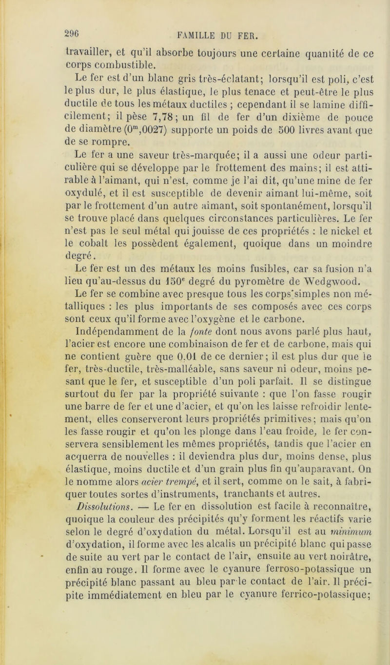 travailler, et qu’il absorbe toujours une certaine quanlité de ce corps combustible. Le fer est d’un blanc gris très-éclatant; lorsqu’il est poli, c’est le plus dur, le plus élastique, le plus tenace et peut-être le plus ductile de tous les métaux ductiles ; cependant il se lamine diffi- cilement; il pèse 7,78; un til de fer d’un dixième de pouce de diamètre (0m,0027) supporte un poids de 500 livres avant que de se rompre. Le fer a une saveur très-marquée; il a aussi une odeur parti- culière qui se développe par le frottement des mains; il est atti- rable à l’aimant, qui n’est, comme je l’ai dit, qu’une mine de fer oxydulé, et il est susceptible de devenir aimant lui-même, soit par le frottement d’un autre aimant, soit spontanément, lorsqu’il se trouve placé dans quelques circonstances particulières. Le fer n’est pas le seul métal qui jouisse de ces propriétés : le nickel et le cobalt les possèdent également, quoique dans un moindre degré. Le fer est un des métaux les moins fusibles, car sa fusion n’a lieu qu’au-dessus du 150e degré du pyromètre de Wedgwood. Le fer se combine avec presque tous les corps'simples non mé- talliques : les plus importants de ses composés avec ces corps sont ceux qu’il forme avec l’oxygène et le carbone. Indépendamment de la fonte dont nous avons parlé plus haut, l’acier est encore une combinaison de fer et de carbone, mais qui ne contient guère que 0.01 de ce dernier; il est plus dur que le fer, très-ductile, très-malléable, sans saveur ni odeur, moins pe- sant que le fer, et susceptible d’un poli parfait. Il se distingue surtout du fer par la propriété suivante : que l’on fasse rougir une barre de fer et une d’acier, et qu’on les laisse refroidir lente- ment, elles conserveront leurs propriétés primitives; mais qu’on les fasse rougir et qu’on les plonge dans l’eau froide, le fer con- servera sensiblement les mêmes propriétés, tandis que l’acier en acquerra de nouvelles : il deviendra plus dur, moins dense, plus élastique, moins ductile et d’un grain plus fin qu’auparavant. On le nomme alors acier trempé, et il sert, comme on le sait, à fabri- quer toutes sortes d’instruments, tranchants et autres. Dissolutions. — Le fer en dissolution est facile à reconnaître, quoique la couleur des précipités qu’y forment les réactifs varie selon le degré d’oxydation du métal. Lorsqu’il est au minimum d’oxydation, il forme avec les alcalis un précipité blanc qui passe de suite au vert par le contact de l’air, ensuite au vert noirâtre, enfin au rouge. Il forme avec le cyanure ferroso-potassique un précipité blanc passant au bleu parle contact de l’air. 11 préci- pite immédiatement en bleu par le cyanure ferrico-potassique;