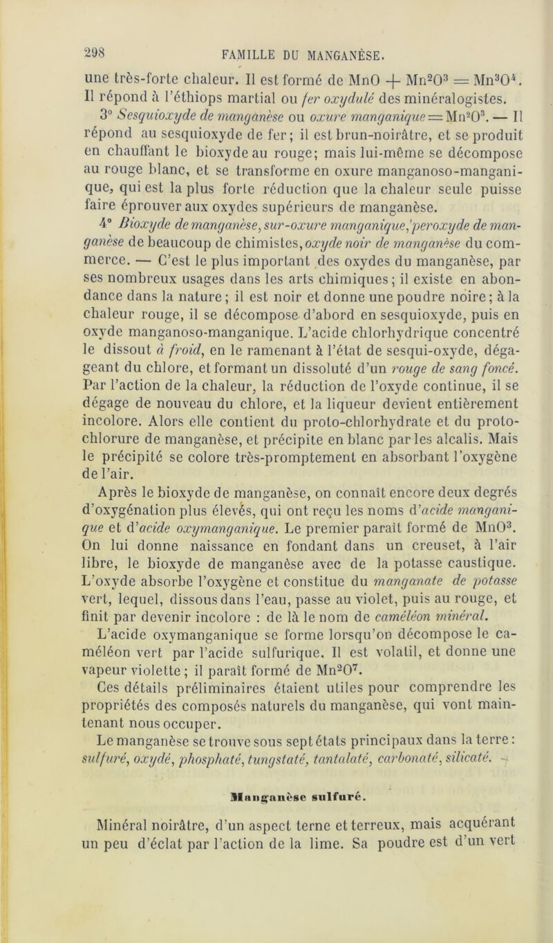 0 une très-forte chaleur. Il est formé de MnO -j- Mn203 = Mn‘d04. Il répond à l’éthiops martial ou fer oxydulé des minéralogistes. 3° Sesquioxyde de manganèse ou oxure manganique = Mn203. — Il répond au sesquioxyde de fer; il est brun-noirâtre, et se produit en chauffant le bioxyde au rouge; mais lui-même se décompose au rouge blanc, et se transforme en oxure manganoso-mangani- que, qui est la plus forte réduction que la chaleur seule puisse faire éprouver aux oxydes supérieurs de manganèse. 4° Bioxyde de manganèse, sur-oxure manganiqueperoxyde de man- ganèse de beaucoup de chimistes, oxyde noir de manganèse du com- merce. — C’est le plus important des oxydes du manganèse, par ses nombreux usages dans les arts chimiques ; il existe en abon- dance dans la nature ; il est noir et donne une poudre noire ; à la chaleur rouge, il se décompose d’abord en sesquioxyde, puis en oxyde manganoso-manganique. L’acide chlorhydrique concentré le dissout à froid, en le ramenant à l’état de sesqui-oxyde, déga- geant du chlore, et formant un dissoluté d’un rouge de sang foncé. Par l’action de la chaleur, la réduction de l’oxyde continue, il se dégage de nouveau du chlore, et la liqueur devient entièrement incolore. Alors elle contient du proto-chlorhydrate et du proto- chlorure de manganèse, et précipite en blanc parles alcalis. Mais le précipité se colore très-promptement en absorbant l’oxygène de l’air. Après le bioxyde de manganèse, on connaît encore deux degrés d’oxygénation plus élevés, qui ont reçu les noms d'acide mangani- que et d'acide oxymanganique. Le premier parait formé de MnO3. On lui donne naissance en fondant dans un creuset, à l’air libre, le bioxyde de manganèse avec de la potasse caustique. L’oxyde absorbe l’oxygène et constitue du manganate de potasse vert, lequel, dissous dans l’eau, passe au violet, puis au rouge, et finit par devenir incolore : de là le nom de caméléon minéral. L’acide oxymanganique se forme lorsqu’on décompose le ca- méléon vert par l’acide sulfurique. Il est volatil, et donne une vapeur violette ; il paraît formé de Mn207. Ces détails préliminaires étaient utiles pour comprendre les propriétés des composés naturels du manganèse, qui vont main- tenant nous occuper. Le manganèse se trouve sous sept états principaux dans la terre : sulfuré, oxydé, phosphaté, tungstaté, tantalaté, carbonaté, silicaté. Slans^anùse sulfuré. Minéral noirâtre, d’un aspect terne et terreux, mais acquérant un peu d’éclat par l’action de la lime. Sa poudre est d’un vert