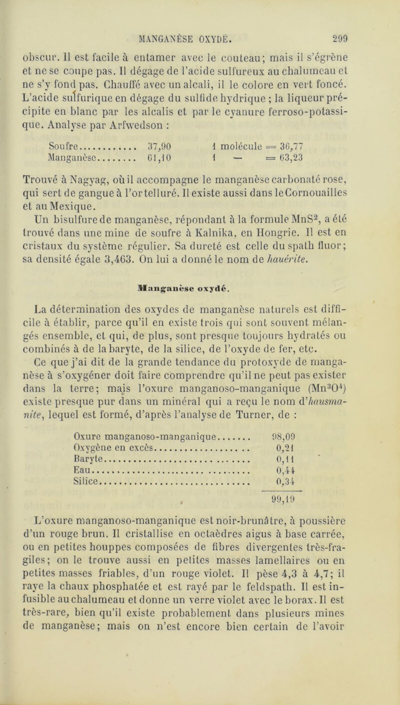 obscur. Il est facile à entamer avec le couteau; mais il s’égrène et ne se coupe pas. Il dégage de l’acide sulfureux au chalumeau et ne s’y fond pas. Chauffé avec un alcali, il le colore en vert foncé. L’acide sulfurique en dégage du sulfide hydrique ; la liqueur pré- cipite en blanc par les alcalis et par le cyanure ferroso-potassi- que. Analyse par Arfwedson : Soufre 37,90 f molécule = 30,77 Manganèse CI,10 1 — —03,23 Trouvé àNagyag, où il accompagne le manganèse carbonaté rose, qui sert de gangue à l’ortelluré. Il existe aussi dans leCornouailles et au Mexique. Un bisulfure de manganèse, répondant à la formule MnS2, a été trouvé dans une mine de soufre à Kalnika, en Hongrie. Il est en cristaux du système régulier. Sa dureté est celle du spath fluor; sa densité égale 3,4G3. On lui a donné le nom de hauérite. Manganèse oxydé. La détermination des oxydes de manganèse naturels est diffi- cile ù établir, parce qu’il en existe trois qui sont souvent mélan- gés ensemble, et qui, de plus, sont presque toujours hydratés ou combinés à de la baryte, de la silice, de l’oxyde de fer, etc. Ce que j’ai dit de la grande tendance du protoxyde de manga- nèse à s’oxygéner doit faire comprendre qu’il ne peut pas exister dans la terre; mais l’oxure manganoso-manganique (Mn304) existe presque pur dans un minéral qui a reçu le nom d’hausma- nite, lequel est formé, d’après l’analyse de Turner, de : Oxure manganoso-manganique 98,09 Oxygène en excès 0,21 Baryte 0,11 Eau 0,44 Silice 0,34 99,19 L’oxure manganoso-manganique est noir-brunâtre, à poussière d’un rouge brun. Il cristallise en octaèdres aigus à base carrée, ou en petites houppes composées de libres divergentes très-fra- giles; on le trouve aussi en petites masses lamellaires ou en petites masses friables, d’un rouge violet. Il pèse 4,3 à 4,7; il raye la chaux phosphatée et est rayé par le feldspath. Il est in- fusible au chalumeau et donne un verre violet avec le borax. Il est très-rare, bien qu’il existe probablement dans plusieurs mines de manganèse; mais on n’est encore bien certain de l’avoir