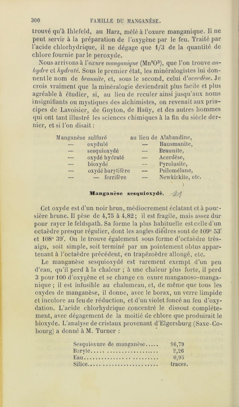 trouvé qu’à Ihlefeld, au Harz, mêlé à l’oxure manganique. Il ne peut servir à la préparation de l'oxygène par le feu. Traité par l’acide chlorhydrique, il ne dégage que 1/3 de la quantité de chlore fournie parle peroxyde. Nous arrivons à Yoxure manganique (Mn203), que Ton trouve an- hydre et hydraté. Sous le premier état, les minéralogistes lui don- nentle nom de braunite, et, sous le second, celui d’acerdèse. Je crois vraiment que la minéralogie deviendrait plus facile et plus agréable à étudier, si, au lieu de reculer ainsi jusqu’aux noms insignifiants ou mystiques des alchimistes, on revenait aux prin- cipes de Lavoisier, de Guyton, de Haüy, et des autres hommes qui ont tant illustré les sciences chimiques à la fin du siècle der- nier, et si l’on disait : Manganèse sulfuré — oxydulé — sesquioxvdé *— oxydé hydraté — bioxyde — oxydé barytifère — — ferrifère Manganèse au lieu de Alabandine, — Hausmanile, — Braunite, — Acerdèse, Pyrolusite, — Psilomélane, — Newkirkite, etc. ; sesquioxyde. Cet oxyde est d’un noir brun, médiocrement éclatant et à pous- sière brune. Il pèse de 4,75 à 4,82 ; il est fragile, mais assez dur pour rayer le feldspath. Sa forme la plus habituelle est celle d’un octaèdre presque régulier, dont les angles dièdres sont de 109° 53' et 108° 39'. On le trouve également sous ferme d’octaèdre très- aigu, soit simple, soit terminé par un pointement obtus appar- tenant à l’octaèdre précédent, en trapézoèdre allongé, etc. Le manganèse sesquioxydé est rarement exempt d’un peu d’eau, qu’il perd à la chaleur ; à une chaleur plus forte, il perd 3 pour 100 d’oxygène et se change en oxure manganoso-manga- nique ; il est infusible au chalumeau, et, de même que tous les oxydes de manganèse, il donne, avec le borax, un verre limpide et incolore au feu de réduction, et d’un violet foncé au feu d’oxy- dation. L’acide chlorhydrique concentré le dissout complète- ment, avec dégagement de la moitié de chlore que produirait le bioxyde. L’analyse de cristaux provenant d’Elgersburg (Saxe- Co- bourg) a donné à M. Turner : Sesquioxure de manganèse 96,79 Baryte 2,26 Eau 0,93 Silice traces.