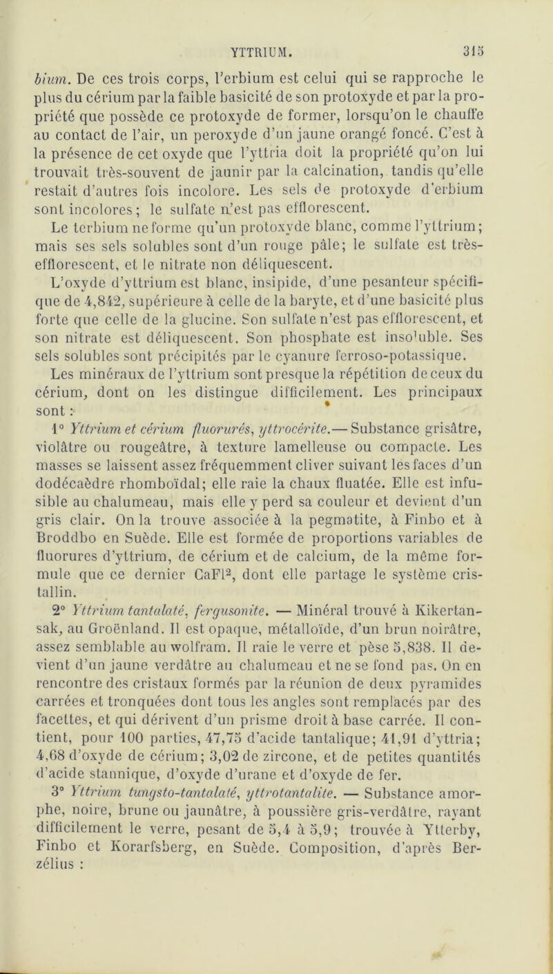 bium. De ces trois corps, Terbium est celui qui se rapproche le plus du cérium par la faible basicité de son protoxyde et par la pro- priété que possède ce protoxyde de former, lorsqu’on le chauffe au contact de l’air, un peroxyde d’un jaune orangé foncé. C’est à la présence de cet oxyde que Tyttria doit la propriété qu’on lui trouvait très-souvent de jaunir par la calcination, tandis qu’elle restait d’autres fois incolore. Les sels de protoxyde d’erbium sont incolores; le sulfate a’est pas efflorescent. Le terbium ne forme qu’un protoxyde blanc, comme l’yttrium ; mais ses sels solubles sont d’un rouge pâle; le sulfate est très- efflorescent, et le nitrate non déliquescent. L’oxyde d’yttrium est blanc, insipide, d’une pesanteur spécifi- que de 4,842, supérieure à celle de la baryte, et d’une basicité plus forte que celle de la glucine. Son sulfate n’est pas efflorescent, et son nitrate est déliquescent. Son phosphate est insoHible. Ses sels solubles sont précipités parle cyanure fcrroso-potassique. Les minéraux de l’yttrium sont presque la répétition de ceux du cérium, dont on les distingue difficilement. Les principaux sont :• 1° Yttrium et cérium fluorurés, yttrocérite.— Substance grisâtre, violâtre ou rougeâtre, à texture lamellcuse ou compacte. Les masses se laissent assez fréquemment cliver suivant les faces d’un dodécaèdre rhomboïdal; elle raie la chaux fluatée. Elle est infu- sible au chalumeau, mais elle y perd sa couleur et devient d’un gris clair. On la trouve associée à la pegmatite, à Finbo et à Broddbo en Suède. Elle est formée de proportions variables de fluorures d’yttrium, de cérium et de calcium, de la même for- mule que ce dernier CaFl2, dont elle partage le système cris- tallin. 2° Yttrium tantulaté. ftrgusonite. — Minéral trouvé à Kikertan- sak, au Groenland. Il est opaque, métalloïde, d’un brun noirâtre, assez semblable au wolfram. 11 raie le verre et pèse 5,838. Il de- vient d’un jaune verdâtre au chalumeau et ne se fond pas. On en rencontre des cristaux formés par la réunion de deux pyramides carrées et tronquées dont tous les angles sont remplacés par des facettes, et qui dérivent d’un prisme droit à base carrée. Il con- tient, pour 100 parties, 47,75 d’acide tantalique; 41,91 d’yttria; 4,68 d’oxyde de cérium; 3,02 de zircone, et de petites quantités d’acide stannique, d’oxyde d’urane et d’oxyde de fer. 3° Yttrium tungsto-tantalalé, yttrotantcilite. — Substance amor- phe, noire, brune ou jaunâtre, à poussière gris-verdâtre, rayant difficilement le verre, pesant de 5,4 à 5,9; trouvée à Ytterby, Finbo et Korarfsberg, en Suède. Composition, d’après Ber- zélius :