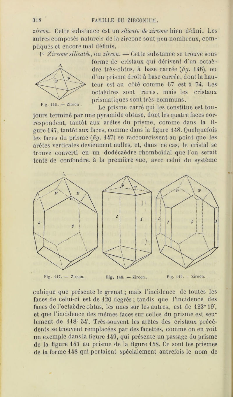 zircon. Celte substance est un silicate de zircone bien défini. Les autres composés naturels de la zircone sont peu nombreux, com- pliqués et encore mal définis. 1° Zircone silicatée, ou zircon. — Cette substance se trouve sous forme de cristaux qui dérivent d'un octaè- dre très-obtus, à base carrée (fig. 146), ou d’un prisme droit à base carrée, dont la hau- teur est au côté comme 67 est à 74. Les octaèdres sont rares, mais les cristaux prismatiques sont très-communs. Le prisme carré qui les constitue est tou- jours terminé par une pyramide obtuse, dont les quatre faces cor- respondent, tantôt aux arêtes du prisme, comme dans la fi- gure 147, tantôt aux faces, comme dans la figure 148. Quelquefois les faces du prisme {fig. 147) se raccourcissent au point que les arêtes verticales deviennent nulles, et, dans ce cas, le cristal se trouve converti en un dodécaèdre rhomboïdal que l’on serait tenté de confondre, à la première vue, avec celui du système Fi. 146. — Zircon cubique que présente le grenat ; mais l’incidence de toutes les faces de celui-ci est de 120 degrés ; tandis que l’incidence des faces de l’octaèdre obtus, les unes sur les autres, est de 123° 19', et que l’incidence des mêmes faces sur celles du prisme est seu- lement de 118° 54'. Très-souvent les arêtes des cristaux précé- dents se trouvent remplacées par des facettes, comme on en voit un exemple dans la figure 149, qui présente un passage du prisme de la figure 147 au prisme de la figure 148. Ce sont les prismes de la forme 148 qui portaient spécialement autrefois le nom de