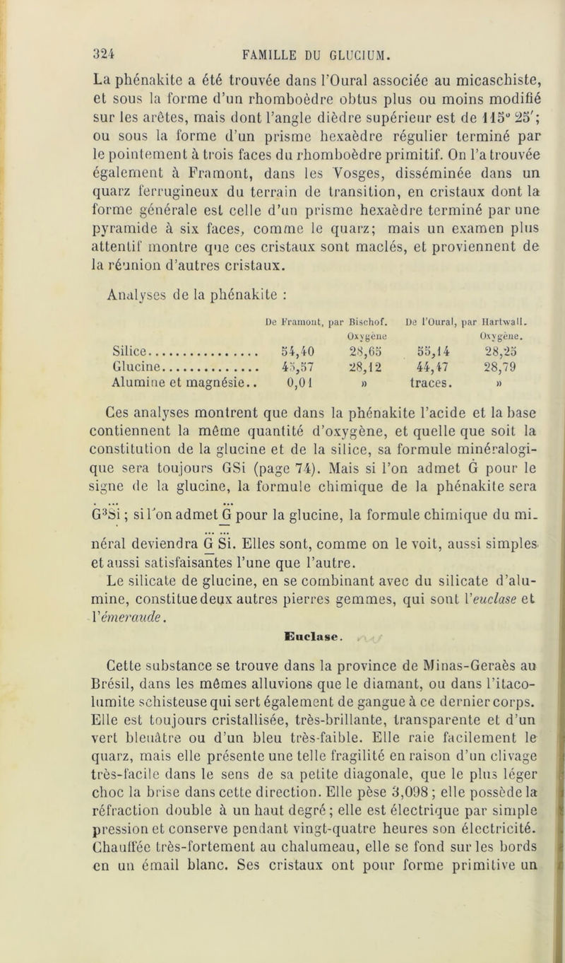 La phénnkite a été trouvée dans l'Oural associée au micaschiste, et sous la forme d’un rhomboèdre obtus plus ou moins modifié sur les arêtes, mais dont l’angle dièdre supérieur est de 115° 25'; ou sous la forme d’un prisme hexaèdre régulier terminé par le pointement à trois faces du rhomboèdre primitif. On l’a trouvée également à Framont, dans les Vosges, disséminée dans un quarz ferrugineux du terrain de transition, en cristaux dont la forme générale est celle d’un prisme hexaèdre terminé par une pyramide à six faces, comme le quarz; mais un examen plus attentif montre que ces cristaux sont maclés, et proviennent de la réunion d’autres cristaux. Analyses de la phénakite : De Framont, par Bischof. De l’Oural, par Hartwall. Oxygène Oxygène. Silice 34,40 28,65 55,14 28,25 Glucine 43,57 28,12 44,47 28,79 Alumine et magnésie.. 0,01 » traces. » Ces analyses montrent que dans la phénakite l’acide et la hase contiennent la même quantité d’oxygène, et quelle que soit la constitution de la glucine et de la silice, sa formule minéralogi- que sera toujours GSi (page 74). Mais si l’on admet G pour le signe de la glucine, la formule chimique de la phénakite sera G3Si ; si Ton admet G pour la glucine, la formule chimique du mi- néral deviendra G Si. Elles sont, comme on le voit, aussi simples et aussi satisfaisantes l’une que l’autre. Le silicate de glucine, en se combinant avec du silicate d’alu- mine, constitue deux autres pierres gemmes, qui sont Yeuclase et Y émeraude. Euclase. Cette substance se trouve dans la province de Minas-Geraès au Brésil, dans les mêmes alluvions que le diamant, ou dans l’itaco- lumite schisteuse qui sert également de gangue à ce dernier corps. Elle est toujours cristallisée, très-brillante, transparente et d’un vert bleuâtre ou d’un bleu très-faible. Elle raie facilement le quarz, mais elle présente une telle fragilité en raison d’un clivage très-facile dans le sens de sa petite diagonale, que le plus léger choc la brise dans cette direction. Elle pèse 3,0(d8 ; elle possède la réfraction double à un haut degré; elle est électrique par simple pression et conserve pendant vingt-quatre heures son électricité. Chauffée très-fortement au chalumeau, elle se fond sur les bords en un émail blanc. Ses cristaux ont pour forme primitive un