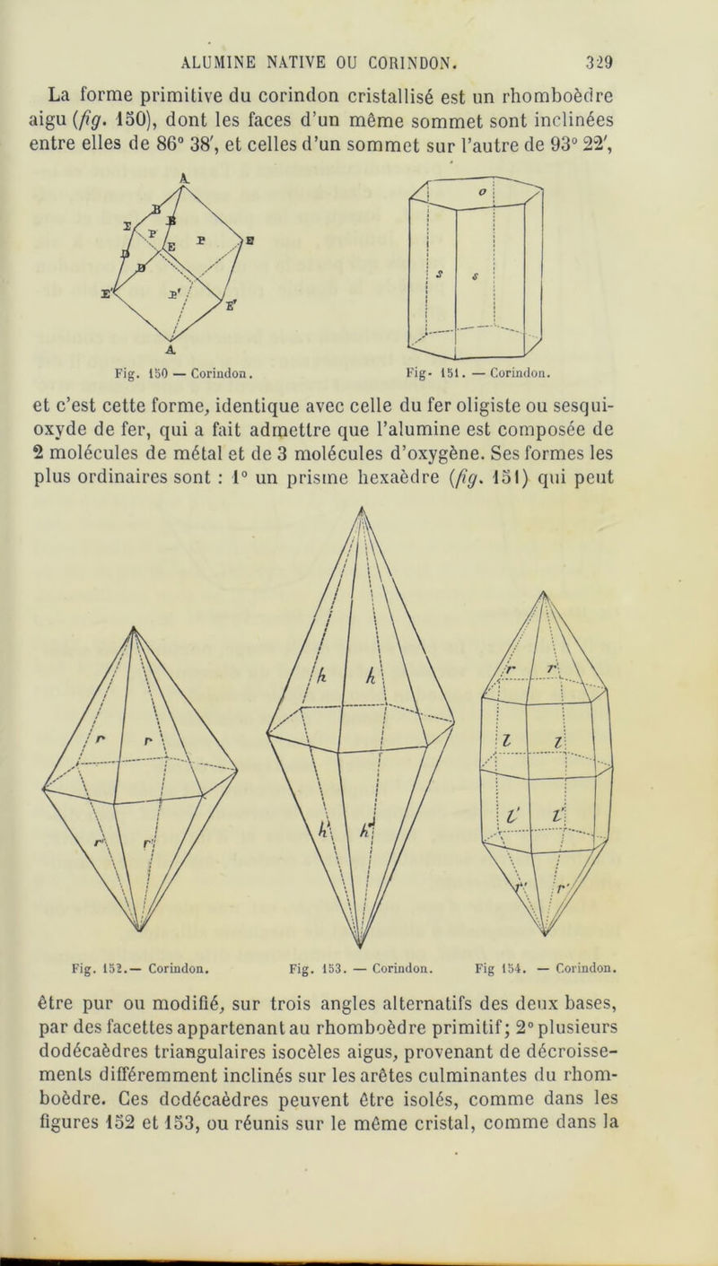 La forme primitive du corindon cristallisé est un rhomboèdre aigu (fîg. 150), dont les faces d’un même sommet sont inclinées entre elles de 86° 38', et celles d’un sommet sur l’autre de 93° 22', et c’est cette forme, identique avec celle du fer oligiste ou sesqui- oxyde de fer, qui a fait admettre que l’alumine est composée de 2 molécules de métal et de 3 molécules d’oxygène. Ses formes les plus ordinaires sont : 1° un prisme hexaèdre (fig. 131) qui peut être pur ou modifié, sur trois angles alternatifs des deux bases, par des facettes appartenant au rhomboèdre primitif ; 2° plusieurs dodécaèdres triangulaires isocèles aigus, provenant de décroisse- ments différemment inclinés sur les arêtes culminantes du rhom- boèdre. Ces dodécaèdres peuvent être isolés, comme dans les figures 152 et 133, ou réunis sur le même cristal, comme dans la