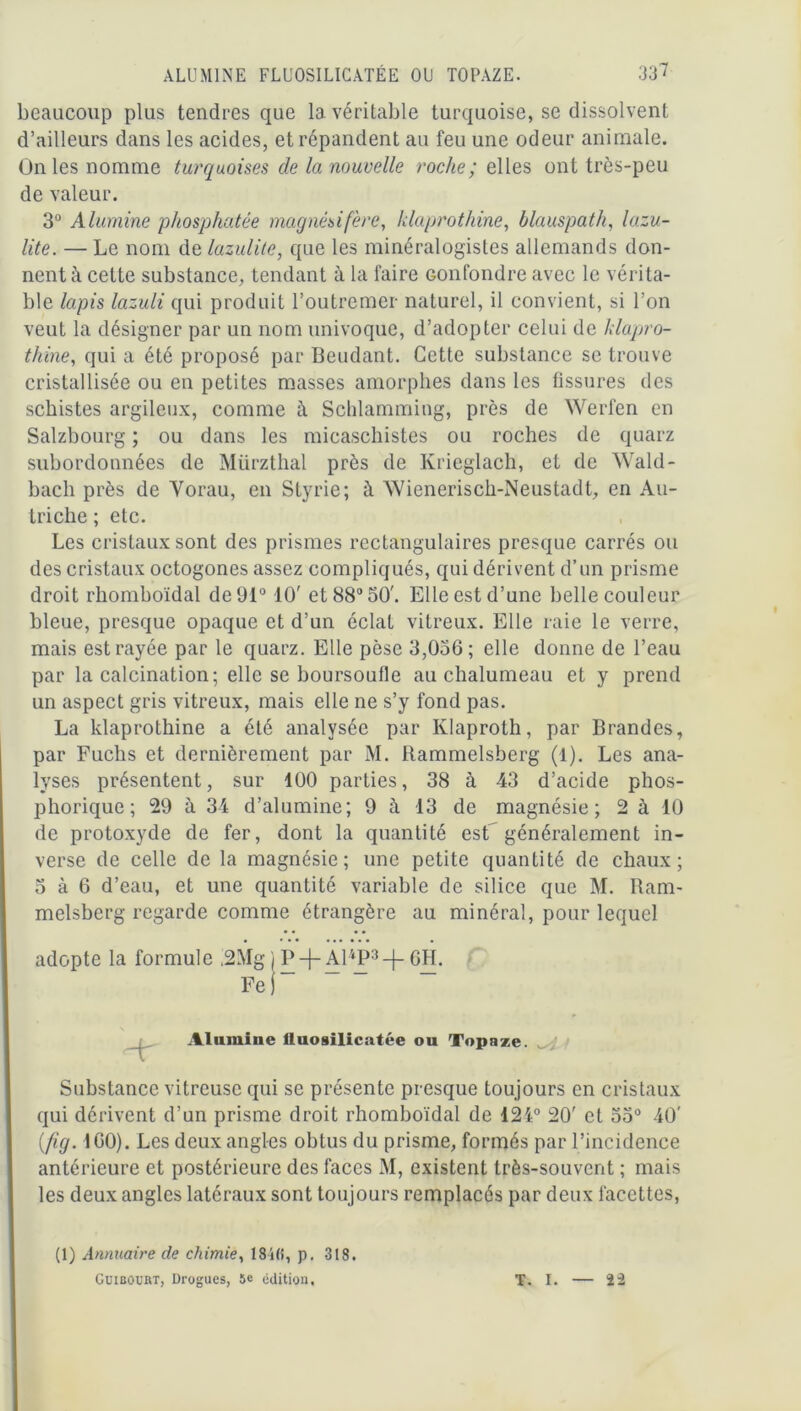 ALUMINE FLUOSILICATÉE OU TOPAZE. 33? beaucoup plus tendres que 1a. véritable turquoise, se dissolvent d’ailleurs dans les acides, et répandent au feu une odeur animale. On les nomme turquoises de la nouvelle roche; elles ont très-peu de valeur. 3° Alumine phosphatée magnés if ère, hlaprothine, blauspath, lazu- lite. — Le nom de lazulite, que les minéralogistes allemands don- nent à celte substance, tendant à la faire confondre avec le vérita- ble lapis lazuli qui produit l’outremer naturel, il convient, si l’on veut la désigner par un nom univoque, d’adopter celui de hlapro- thine, qui a été proposé par Beudant. Cette substance se trouve cristallisée ou en petites masses amorphes dans les fissures des schistes argileux, comme à Schlamming, près de Werfen en Salzbourg ; ou dans les micaschistes ou roches de quarz subordonnées de Mürzthal près de Krieglach, et de Wald- bach près de Yorau, en Styrie; à AVienerisch-Neustadt, en Au- triche ; etc. Les cristaux sont des prismes rectangulaires presque carrés ou des cristaux octogones assez compliqués, qui dérivent d’un prisme droit rhomboïdal de 91° 10' et 88° 50'. Elle est d’une belle couleur bleue, presque opaque et d’un éclat vitreux. Elle raie le verre, mais est rayée par le quarz. Elle pèse 3,036; elle donne de l’eau par la calcination; elle se boursoufle au chalumeau et y prend un aspect gris vitreux, mais elle ne s’y fond pas. La klaprothine a été analysée par Klaproth, par Brandes, par Fuchs et dernièrement par M. Rammelsberg (1). Les ana- lyses présentent, sur 100 parties, 38 à 43 d’acide phos- phorique; 29 à 34 d’alumine; 9 à 13 de magnésie; 2 à 40 de protoxyde de fer, dont la quantité est' généralement in- verse de celle de la magnésie; une petite quantité de chaux; 5 à 6 d’eau, et une quantité variable de silice que M. Ram- melsberg regarde comme étrangère au minéral, pour lequel adopte la formule ,2Mg ) P-j- Al4P3-f- 6H. Fe j Alumine lluosilicatée ou Topaze. w; Substance vitreuse qui se présente presque toujours en cristaux qui dérivent d’un prisme droit rhomboïdal de 12i° 20' et 55° 40' (fig. 160). Les deux angles obtus du prisme, formés par l’incidence antérieure et postérieure des faces M, existent très-souvent ; mais les deux angles latéraux sont toujours remplacés par deux facettes, (1) Annuaire de chimie, 184(1, p. 318. Guibourt, Drogues, 5e édition. T. I. 22