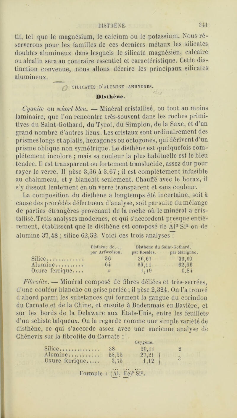 DISTHENE. 3 i I tif, tel que le magnésium, le calcium ou le potassium. Nous ré- serverons pour les familles de ces derniers métaux les silicates doubles alumineux dans lesquels le silicate magnésien, calcaire ou alcalin sera au contraire essentiel et caractéristique. Cette dis- tinction convenue, nous allons décrire les principaux silicates alumineux. ; SILICATES D'ALUMINE ANHYDRES. Disthène. Cycinite ou schorl bleu. — Minéral cristallisé, ou tout au moins laminaire, que l’on rencontre très-souvent dans les roches primi- tives du Saint-Gothard, du Tyrol, du Simplon, de la Saxe, et d’un grand nombre d’autres lieux. Les cristaux sont ordinairement des prismes longs et aplatis, hexagones ou octogones, qui dérivent d’un prisme oblique non symétrique. Le disthène est quelquefois com- plètement incolore ; mais sa couleur la plus habituelle est le bleu tendre. Il est transparent ou fortement translucide, assez dur pour rayer le verre. Il pèse 3,56 à 3,67 ; il est complètement infusible au chalumeau, et y blanchit seulement. Chauffé avec le borax, il s’y dissout lentement en un verre transparent et sans couleur. La composition du disthène a longtemps été incertaine, soit à cause des procédés défectueux d’analyse, soit par suite du mélange de parties étrangères provenant de la roche où le minéral a cris- tallisé. Trois analyses modernes, et qui s’accordent presque entiè- rement, établissent que le disthène est composé de Àï3 Si2 ou de alumine 37,48 ; silice 62,52. Voici ces trois analyses : Disthène de..., Disthène du Saint-Gothard, par Arfwedson. par Rosales. parîlarignac. Silice 3G 36,67 30, CO Alumine 64 65,il 62,66 Oxure ferrique.... » 1,19 0,8! Fibrolite. — Minéral composé de fibres déliées et très-serrées, d’une couleur blanche- ou grise perlée ; il pèse 2,324. On l’a trouvé d’abord parmi les substances qui forment la gangue du corindon du Carnate et de la Chine, et ensuite à Bodenmais en Bavière, et sur les bords de la Delaware aux États-Unis, entre les feuillets- d’un schiste talqueux. On la regarde comme une simple variété de disthène, ce qui s’accorde assez avec une ancienne analyse de Chénevix sur la fibrolite du Carnate : Oxygène. Silice 38 20,11 2 Alumine 58,25 27,21 ) 0 Oxure ferrique 3,75 1,12 j Formule : (AL Fe)3 Si2.