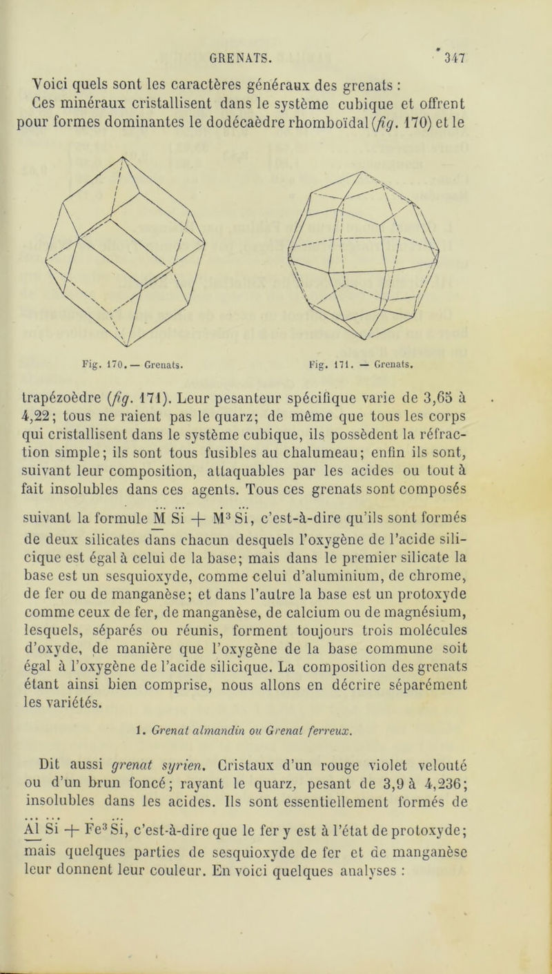 Voici quels sont les caractères généraux des grenats : Ces minéraux cristallisent dans le système cubique et offrent pour formes dominantes le dodécaèdre rhomboïdal (/?</. 170) et le trapézoèdre (fig. 171). Leur pesanteur spécifique varie de 3,65 à 4,22; tous ne raient pas le quarz; de même que tous les corps qui cristallisent dans le système cubique, ils possèdent la réfrac- tion simple; ils sont tous fusibles au chalumeau; enfin ils sont, suivant leur composition, attaquables par les acides ou tout à fait insolubles dans ces agents. Tous ces grenats sont composés suivant la formule M Si + M3 Si, c’est-à-dire qu’ils sont formés de deux silicates dans chacun desquels l’oxygène de l’acide sili- cique est égal à celui de la base; mais dans le premier silicate la base est un sesquioxyde, comme celui d’aluminium, de chrome, de fer ou de manganèse; et dans l’autre la base est un protoxyde comme ceux de fer, de manganèse, de calcium ou de magnésium, lesquels, séparés ou réunis, forment toujours trois molécules d’oxyde, de manière que l’oxygène de la base commune soit égal à l’oxygène de l’acide silicique. La composition des grenats étant ainsi bien comprise, nous allons en décrire séparément les variétés. 1. Grenat almandin ou Grenat ferreux. Dit aussi grenat syrien. Cristaux d’un rouge violet velouté ou d’un brun foncé; rayant le quarz, pesant de 3,9 à 4,236; insolubles dans les acides. Ils sont essentiellement formés de Al Si -f-Fe3Si, c’est-à-dire que le fer y est à l’état de protoxyde; mais quelques parties de sesquioxyde de fer et de manganèse leur donnent leur couleur. En voici quelques analyses :