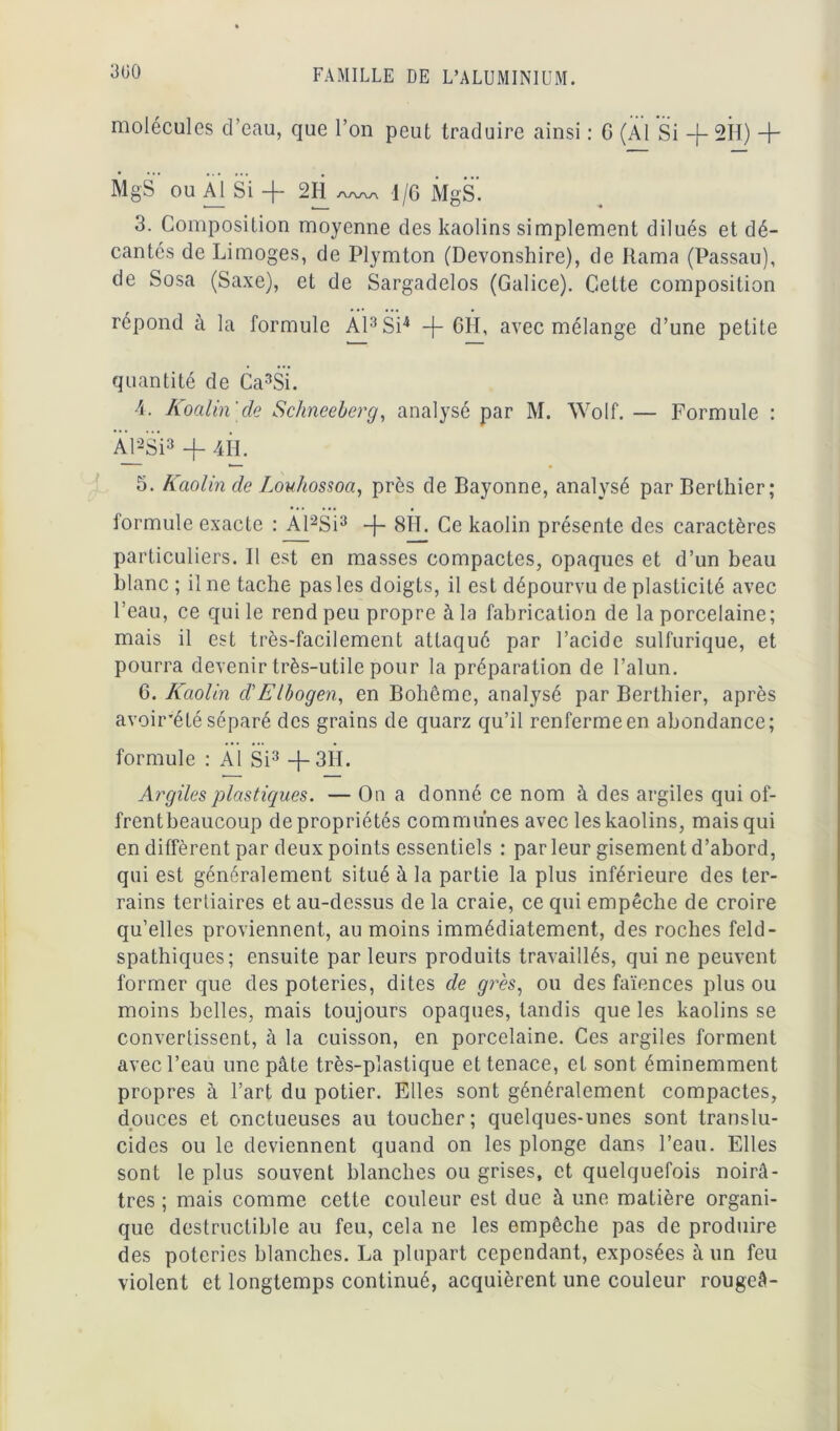 300 molécules d’eau, que l’on peut traduire ainsi : G (Al Si -f- 2H) + MgS ou Al Si -)— 2H s\/w\ 1 jQ MgS. 3. Composition moyenne des kaolins simplement dilués et dé- cantés de Limoges, de Plymton (Devonshire), de Rama (Passau), de Sosa (Saxe), et de Sargadelos (Galice). Cette composition répond à la formule Al3 Si4 -j- 6H, avec mélange d’une petite quantité de Ca3Si. 4. Koalin'de Schneeberg, analysé par M. Wolf. — Formule : Al*Si3 -f 4 IL 5. Kaolin de Louhossoa, près de Bayonne, analysé parBertkier; formule exacte : Al2Si3 -j- 8H. Ce kaolin présente des caractères particuliers. Il est en masses compactes, opaques et d’un beau blanc ; il ne tache pas les doigts, il est dépourvu de plasticité avec l’eau, ce qui le rend peu propre à la fabrication de la porcelaine; mais il est très-facilement attaqué par l’acide sulfurique, et pourra devenir très-utile pour la préparation de l’alun. 6. Kaolin d'Elbogen, en Bohême, analysé par Berthier, après avoir'étéséparé des grains de quarz qu’il renfermeen abondance; formule : Al Si3 +3H. Argiles plastiques. — On a donné ce nom à des argiles qui of- frentbeaucoup de propriétés communes avec les kaolins, mais qui en diffèrent par deux points essentiels : par leur gisement d’abord, qui est généralement situé à la partie la plus inférieure des ter- rains tertiaires et au-dessus de la craie, ce qui empêche de croire qu’elles proviennent, au moins immédiatement, des roches feld- spathiques; ensuite par leurs produits travaillés, qui ne peuvent former que des poteries, dites de grès, ou des faïences plus ou moins belles, mais toujours opaques, tandis que les kaolins se convertissent, à la cuisson, en porcelaine. Ces argiles forment avec l’eau une pâte très-plastique et tenace, et sont éminemment propres à l’art du potier. Elles sont généralement compactes, douces et onctueuses au toucher; quelques-unes sont translu- cides ou le deviennent quand on les plonge dans l’eau. Elles sont le plus souvent blanches ou grises, et quelquefois noirâ- tres ; mais comme cette couleur est due à une matière organi- que destructible au feu, cela ne les empêche pas de produire des poteries blanches. La plupart cependant, exposées à un feu violent et longtemps continué, acquièrent une couleur rougeâ-