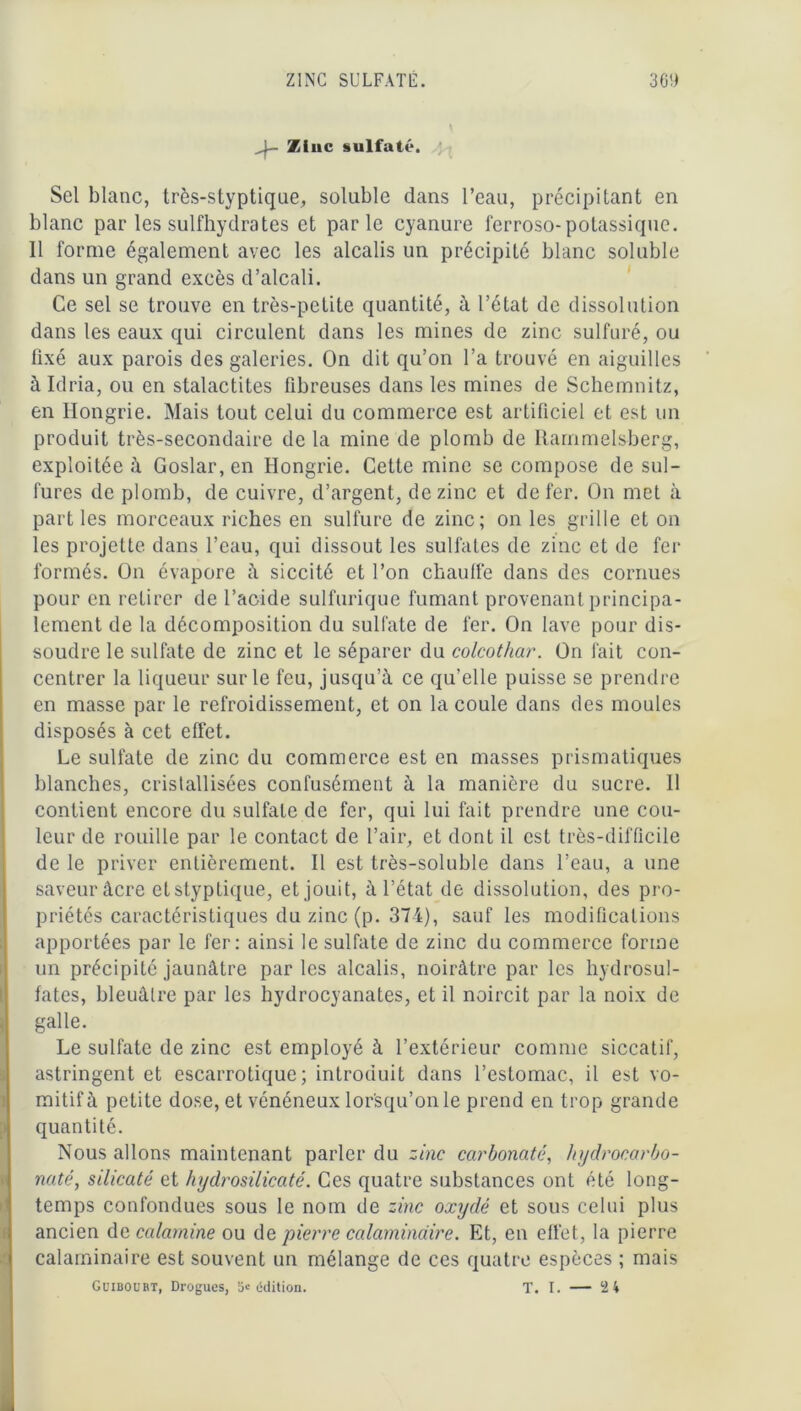 - Ztuc sulfaté. Sel blanc, très-styptique, soluble dans l’eau, précipitant en blanc par les sulfhydrates et parle cyanure ferroso-potassique. 11 forme également avec les alcalis un précipité blanc soluble dans un grand excès d’alcali. Ce sel se trouve en très-petite quantité, à l’état de dissolution dans les eaux qui circulent dans les mines de zinc sulfuré, ou fixé aux parois des galeries. On dit qu’on l’a trouvé en aiguilles àldria, ou en stalactites fibreuses dans les mines de Schemnitz, en Hongrie. Mais tout celui du commerce est artificiel et est un produit très-secondaire de la mine de plomb de Rammelsberg, exploitée à Goslar, en Hongrie. Cette mine se compose de sul- fures de plomb, de cuivre, d’argent, de zinc et de fer. On met à part les morceaux riches en sulfure de zinc; on les grille et on les projette dans l’eau, qui dissout les sulfates de zinc et de fer formés. On évapore à siccité et l’on chauffe dans des cornues pour en retirer de l’acide sulfurique fumant provenant principa- lement de la décomposition du sulfate de fer. On lave pour dis- soudre le sulfate de zinc et le séparer du colcothar. On fait con- centrer la liqueur sur le feu, jusqu’à ce qu’elle puisse se prendre en masse par le refroidissement, et on la coule dans des moules disposés à cet effet. Le sulfate de zinc du commerce est en masses prismatiques blanches, cristallisées confusément à la manière du sucre. 11 contient encore du sulfate de fer, qui lui fait prendre une cou- leur de rouille par le contact de l’air, et dont il est très-difficile de le priver entièrement. Il est très-soluble dans l’eau, a une saveur âcre etstyplique, et jouit, à l’état de dissolution, des pro- priétés caractéristiques du zinc (p. 374), sauf les modifications apportées par le fer: ainsi le sulfate de zinc du commerce forme un précipité jaunâtre parles alcalis, noirâtre par les hydrosul- fates, bleuâtre par les hydrocyanates, et il noircit par la noix de galle. Le sulfate de zinc est employé à l’extérieur comme siccatif, astringent et escarrotique ; introduit dans l’estomac, il est vo- mitif à petite dose, et vénéneux lorsqu’on le prend en trop grande quantité. Nous allons maintenant parler du zinc carbonate, hydrocarbo- naté, silicate et hydrosilicaté. Ces quatre substances ont été long- temps confondues sous le nom de zinc oxydé et sous celui plus ancien de calamine ou de pierre calamindire. Et, en effet, la pierre calaminaire est souvent un mélange de ces quatre espèces ; mais Guibourt, Drogues, 5« édition. T. I. — 2 4