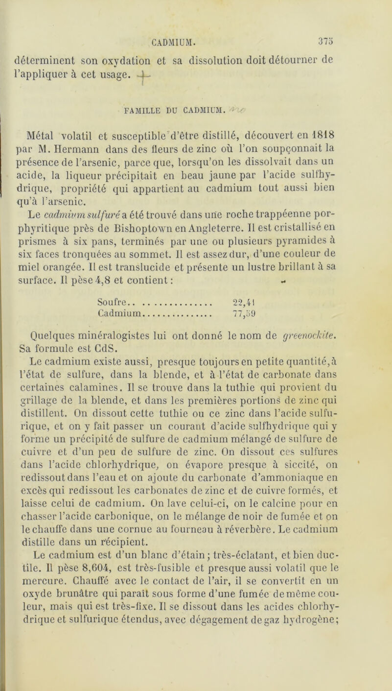 CADMIUM. 373 déterminent son oxydation et sa dissolution doit détourner de l’appliquer à cet usage. 4- FAMILLE DU CADMIUM. Métal volatil et susceptible d’être distillé, découvert en 1818 par M. Hermann dans des fleurs de zinc où l’on soupçonnait la présence de l’arsenic, parce que, lorsqu’on les dissolvait dans un acide, la liqueur précipitait en beau jaune par l’acide sulfhy- drique, propriété qui appartient au cadmium tout aussi bien qu’à l’arsenic. Le cadmium sulfuré a été trouvé dans une roche trappéenne por- phyritique près de Bishoptown en Angleterre. Il est cristallisé en prismes à six pans, terminés par une ou plusieurs pyramides à six faces tronquées au sommet. Il est assez dur, d’une couleur de miel orangée. Il est translucide et présente un lustre brillant à sa surface. Il pèse 4,8 et contient : Soufre 22,41 Cadmium 77,39 Quelques minéralogistes lui ont donné le nom de greenockite. Sa formule est CdS. Le cadmium existe aussi, presque toujoursen petite quantité,à l’état de sulfure, dans la blende, et à l’état de carbonate dans certaines calamines. Il se trouve dans la tuthie qui provient du grillage de la blende, et dans les premières portions de zinc qui distillent. On dissout cette tuthie ou ce zinc dans l’acide sulfu- rique, et on y fait passer un courant d’acide sulfhydrique qui y forme un précipité de sulfure de cadmium mélangé de sulfure de cuivre et d’un peu de sulfure de zinc. On dissout ces sulfures dans l’acide chlorhydrique, on évapore presque à siccité, on redissout dans l’eau et on ajoute du carbonate d’ammoniaque en excès qui redissout les carbonates de zinc et de cuivre formés, et laisse celui de cadmium. On lave celui-ci, on le calcine pour en chasser l’acide carbonique, on le mélange de noir de fumée et on le chauffe dans une cornue au fourneau à réverbère. Le cadmium distille dans un récipient. Le cadmium est d’un blanc d’étain ; très-éclalant, et bien duc- tile. Il pèse 8,604, est très-fusible et presque aussi volatil que le mercure. Chauffé avec le contact de l’air, il se convertit en un oxyde brunâtre qui paraît sous forme d’une fumée de même cou- leur, mais qui est très-fixe. Il se dissout dans les acides chlorhy- drique et sulfurique étendus, avec dégagement de gaz hydrogène;