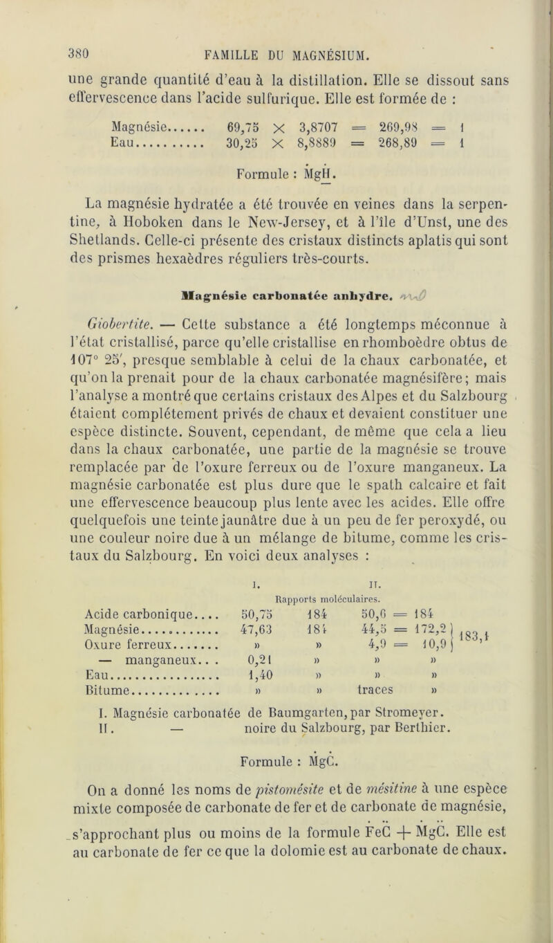 une grande quantité d’eau à la distillation. Elle se dissout sans effervescence dans l’acide sulfurique. Elle est formée de : Magnésie 69,73 X 3,8707 = 209,98 = I Eau 30,23 X 8,8889 = 268,89 = 1 Formule: MgH. La magnésie hydratée a été trouvée en veines dans la serpen- tine, à Iloboken dans le New-Jersey, et à l’île d’Unst, une des Shetlands. Celle-ci présente des cristaux distincts aplatis qui sont des prismes hexaèdres réguliers très-courts. Magnésie carbonatée anhydre. Giobertite. — Cette substance a été longtemps méconnue à l’état cristallisé, parce qu’elle cristallise en rhomboèdre obtus de 107° 25', presque semblable à celui de la chaux carbonatée, et qu’on la prenait pour de la chaux carbonatée magnésifère; mais l’analyse a montré que certains cristaux des Alpes et du Salzbourg étaient complètement privés de chaux et devaient constituer une espèce distincte. Souvent, cependant, de même que cela a lieu dans la chaux carbonatée, une partie de la magnésie se trouve remplacée par de l’oxure ferreux ou de l’oxure manganeux. La magnésie carbonatée est plus dure que le spath calcaire et fait une effervescence beaucoup plus lente avec les acides. Elle offre quelquefois une teinte jaunâtre due à un peu de fer peroxydé, ou une couleur noire due à un mélange de bitume, comme les cris- taux du Salzbourg. En voici deux analyses : î. ii. Rapports moléculaires. Acide carbonique.... 30,73 184 50,6 = 184 Magnésie. 47,63 181 44,3 = 172,2) ,qo , 4,9= t0,9j ’ Oxure ferreux )) » — manganeux.. . 0,21 )) )) )) Eau 1,40 » )) )) Bitume )) » traces » I. Magnésie carbonatée de Baumgarten,par Stromeyer. II. — noire du Salzbourg, par Bertbier. Formule : MgC. On a donné les noms de pistomésite et de mésitine à une espèce mixte composée de carbonate de fer et de carbonate de magnésie, s’approchant plus ou moins de la formule FeC -j- MgC. Elle est au carbonate de fer ce que la dolomie est au carbonate de chaux.