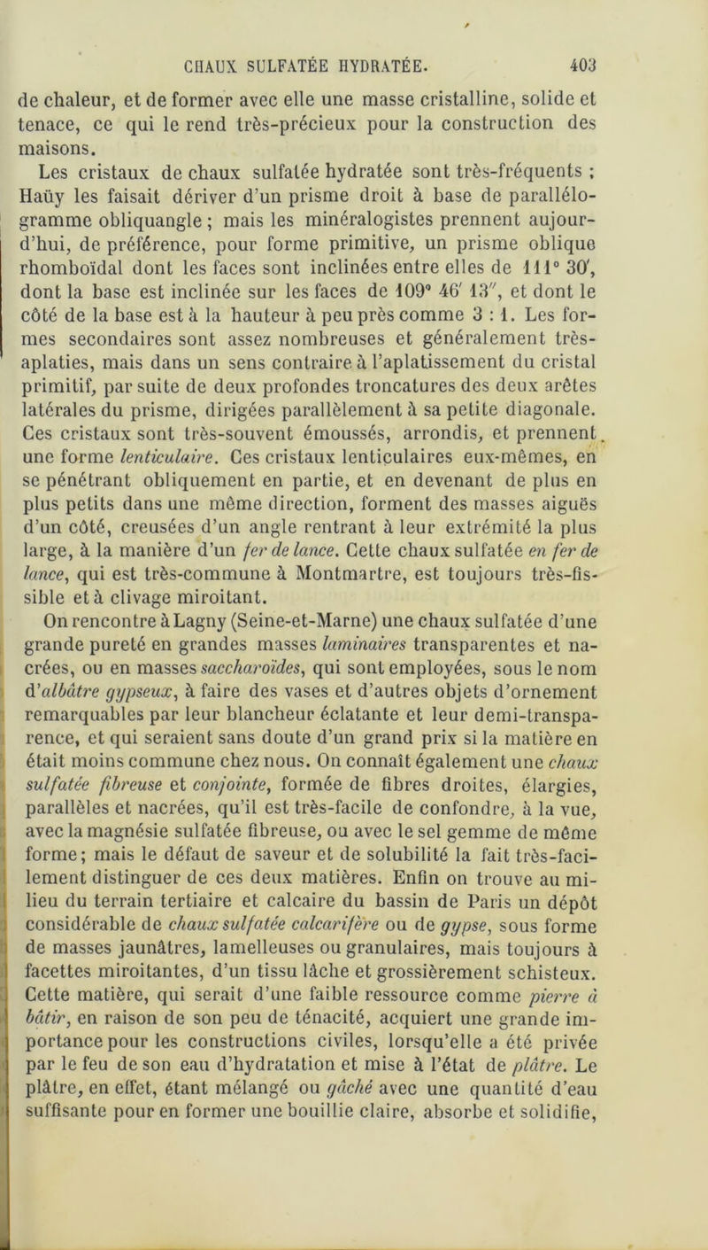 de chaleur, et de former avec elle une masse cristalline, solide et tenace, ce qui le rend très-précieux pour la construction des maisons. Les cristaux de chaux sulfatée hydratée sont très-fréquents ; Haüy les faisait dériver d’un prisme droit à base de parallélo- gramme obliquangle ; mais les minéralogistes prennent aujour- d’hui, de préférence, pour forme primitive, un prisme oblique rhomboïdal dont les faces sont inclinées entre elles de 111° 30', dont la base est inclinée sur les faces de d090 46' 13, et dont le côté de la base est à la hauteur à peu près comme 3:1. Les for- mes secondaires sont assez nombreuses et généralement très- aplaties, mais dans un sens contraire à l’aplatissement du cristal primitif, par suite de deux profondes troncatures des deux arêtes latérales du prisme, dirigées parallèlement à sa petite diagonale. Ces cristaux sont très-souvent émoussés, arrondis, et prennent, une forme lenticulaire. Ces cristaux lenticulaires eux-mêmes, en se pénétrant obliquement en partie, et en devenant de plus en plus petits dans une même direction, forment des masses aiguës d’un côté, creusées d’un angle rentrant à leur extrémité la plus large, à la manière d’un fer de lance. Cette chaux sulfatée en fer de lance, qui est très-commune à Montmartre, est toujours très-fis- sible et à clivage miroitant. On rencontre à Lagny (Seine-et-Marne) une chaux sulfatée d’une grande pureté en grandes masses laminaires transparentes et na- crées, ou en masses saccharoïdes, qui sont employées, sous le nom d’albâtre gypseux, à faire des vases et d’autres objets d’ornement remarquables par leur blancheur éclatante et leur demi-transpa- rence, et qui seraient sans doute d’un grand prix si la matière en était moins commune chez nous. On connaît également une chaux sulfatée fibreuse et conjointe, formée de fibres droites, élargies, parallèles et nacrées, qu’il est très-facile de confondre, à la vue, avec la magnésie sulfatée fibreuse, ou avec le sel gemme de même forme; mais le défaut de saveur et de solubilité la fait très-faci- lement distinguer de ces deux matières. Enfin on trouve au mi- lieu du terrain tertiaire et calcaire du bassin de Paris un dépôt considérable de chaux suif atée calcarifere ou de gypse, sous forme de masses jaunâtres, lamelleuses ou granulaires, mais toujours à facettes miroitantes, d’un tissu lâche et grossièrement schisteux. Cette matière, qui serait d’une faible ressource comme pierre à bâtir, en raison de son peu de ténacité, acquiert une grande im- portance pour les constructions civiles, lorsqu’elle a été privée par le feu de son eau d’hydratation et mise à l’état de plâtre. Le plâtre, en effet, étant mélangé ou gâché avec une quantité d’eau suffisante pour en former une bouillie claire, absorbe et solidifie,