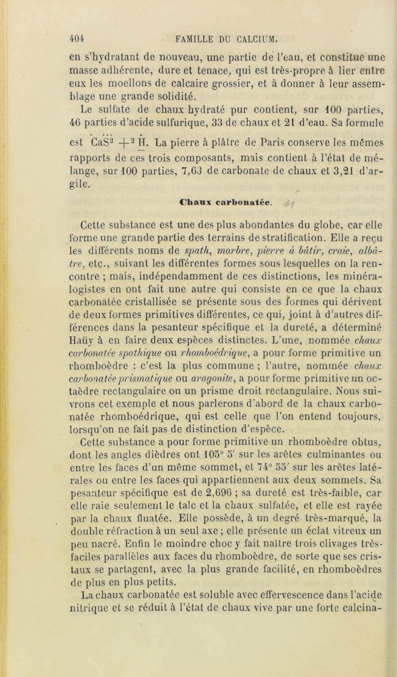 en s’hydratant de nouveau, une partie de l’eau, et constitue une masse adhérente, dure et tenace, qui est très-propre à lier entre eux les moellons de calcaire grossier, et à donner à leur assem- blage une grande solidité. Le sulfate de chaux hydraté pur contient, sur 100 parties, 46 parties d’acide sulfurique, 33 de chaux et 21 d’eau. Sa formule • • • • • est CaS2 -}-2 H. La pierre à plâtre de Paris conserve les mômes rapports de ces trois composants, mais contient à l’état de mé- lange, sur 100 parties, 7,63 de carbonate de chaux et 3,21 d’ar- gile. (Miauk carbonatée. 4 j Cette substance est une des plus abondantes du globe, car elle forme une grande partie des terrains de stratification. Elle a reçu les différents noms de spath, marbre, pierre à bâtir, craie, albâ- tre, etc., suivant les différentes formes sous lesquelles on la ren- contre ; mais, indépendamment de ces distinctions, les minéra- logistes en ont fait une autre qui consiste en ce que la chaux carbonatée cristallisée se présente sous des formes qui dérivent de deux formes primitives différentes, ce qui, joint à d’autres dif- férences dans la pesanteur spécifique et la dureté, a déterminé Haüy à en faire deux espèces distinctes. L’une, nommée chaux carbonatée spathique ou rhomboédrique, a pour forme primitive un rhomboèdre : c’est la plus commune ; l’autre, nommée chaux carbonatée prismatique ou aragonite, a pour forme primitive un oc- taèdre rectangulaire ou un prisme droit rectangulaire. Nous sui- vrons cet exemple et nous parlerons d’abord de la chaux carbo- natée rhomboédrique, qui est celle que l’on entend toujours, lorsqu’on ne fait pas de distinction d’espèce. Cette substance a pour forme primitive un rhomboèdre obtus, dont les angles dièdres ont 105° 5' sur les arêtes culminantes ou entre les faces d’un même sommet, et 74° 53' sur les arêtes laté- rales ou entre les faces qui appartiennent aux deux sommets. Sa pesanteur spécifique est de 2,696 ; sa dureté est très-faible, car elle raie seulement le talc et la chaux sulfatée, et elle est rayée par la chaux fluatée. Elle possède, à un degré très-marqué, la double réfraction à un seul axe ; elle présente un éclat vitreux un peu nacré. Enfin le moindre choc y fait naître trois clivages très- faciles parallèles aux faces du rhomboèdre, de sorte que ses cris- taux se partagent, avec la plus grande facilité, en rhomboèdres de plus en plus petits. La chaux carbonatée est soluble avec effervescence dans l’acide nitrique et se réduit à l’état de chaux vive par une forte calcina-