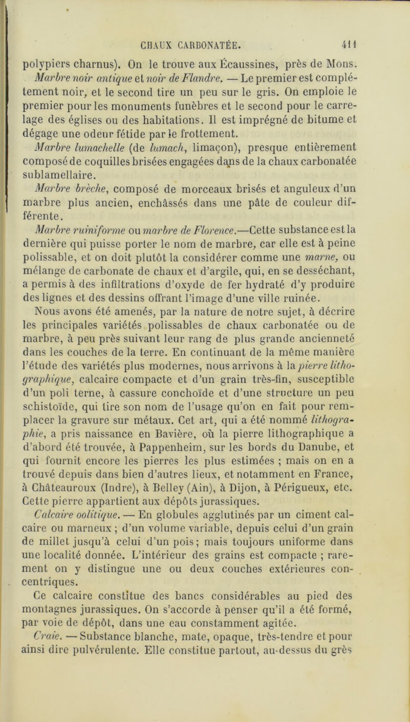 polypiers charnus). On le trouve aux Écaussines, près de Mons. Marbre noir antique et noir de Flandre. — Le premier est complè- tement noir, et le second tire un peu sur le gris. On emploie le premier pour les monuments funèbres et le second pour le carre- lage des églises ou des habitations. Il est imprégné de bitume et dégage une odeur fétide parle frottement. Marbre lumachelle (de lumach, limaçon), presque entièrement composé de coquilles brisées engagées dans de la chaux carbonatée sublamellaire. Marbre brèche, composé de morceaux brisés et anguleux d’un marbre plus ancien, enchâssés dans une pâte de couleur dif- férente. Marbre ruiniforme ou marbre de Florence.—Cette substance est la dernière qui puisse porter le nom de marbre, car elle est à peine polissable, et on doit plutôt la considérer comme une marne, ou mélange de carbonate de chaux et d’argile, qui, en se desséchant, a permis à des infiltrations d’oxyde de fer hydraté d’y produire des lignes et des dessins offrant l’image d’une ville ruinée. Nous avons été amenés, par la nature de notre sujet, à décrire les principales variétés polissables de chaux carbonatée ou de marbre, à peu près suivant leur rang de plus grande ancienneté dans les couches de la terre. En continuant de la même manière l’étude des variétés plus modernes, nous arrivons à \&pierre litho- graphique, calcaire compacte et d’un grain très-fin, susceptible d’un poli terne, à cassure conclioïde et d’une structure un peu schistoïde, qui tire son nom de l’usage qu’on en fait pour rem- placer la gravure sur métaux. Cet art, qui a été nommé lithogra- phie, a pris naissance en Bavière, où la pierre lithographique a d’abord été trouvée, à Pappenheim, sur les bords du Danube, et qui fournit encore les pierres les plus estimées ; mais on en a trouvé depuis dans bien d’autres lieux, et notamment en France, à Châteauroux (Indre), à Belley (Ain), à Dijon, à Périgueux, etc. Cette pierre appartient aux dépôts jurassiques. Calcaire oolitique. — En globules agglutinés par un ciment cal- caire ou marneux; d’un volume variable, depuis celui d’un grain de millet jusqu’à celui d’un pois; mais toujours uniforme dans une localité donnée. L’intérieur des grains est compacte ; rare- ment on y distingue une ou deux couches extérieures con- centriques. Ce calcaire constitue des bancs considérables au pied des montagnes jurassiques. On s’accorde à penser qu’il a été formé, par voie de dépôt, dans une eau constamment agitée. Craie. —Substance blanche, mate, opaque, très-tendre et pour ainsi dire pulvérulente. Elle constitue partout, au-dessus du grès