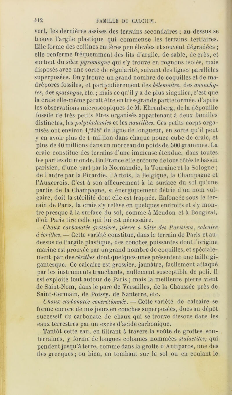 vert, les dernières assises des terrains secondaires ; au-dessus se trouve l’argile plastique qui commence les terrains tertiaires. Elle forme des collines entières peu élevées et souvent dégradées ; elle renferme fréquemment des lits d’argile, de sable, degrés, et surtout du silex pyromaque qui s’y trouve en rognons isolés, mais disposés avec une sorte de régularité, suivant des lignes parallèles superposées, ün y trouve un grand nombre de coquilles et de ma- drépores fossiles, et particulièrement des bélemnites, des ananchy- tes, des spatangus, etc. ; mais ce qu’il y a de plus singulier, c’est que la craie elle-même paraît être en très-grande partie formée, d’après les observations microscopiques de M. Ehrenberg, de la dépouille fossile de très-petits êtres organisés appartenant à deux familles distinctes, les polythalamies et les nautilites. Ces petits corps orga- nisés ont environ i/298e de ligne de longueur, en sorte qu’il peut y en avoir plus de 1 million dans chaque pouce cube de craie, et plus de 10 millions dans un morceau du poids de 500 grammes. La craie constitue des terrains d’une immense étendue, dans toutes les parties du monde. En France elle entoure de tous côtés le bassin parisien, d’une part par la Normandie, la Touraine et la Sologne ; de l’autre par la Picardie, l’Artois, la Belgique, la Champagne et l’Auxcrrois. C’est à son affleurement à la surface du sol qu’une partie de la Champagne, si énergiquement flétrie d’un nom vul- gaire, doit la stérilité dont elle est frappée. Enfoncée sous le ter- rain de Paris, la craie s’y relève en quelques endroits et s’y mon- tre presque à la surface du sol, comme à Meudon et à Bougival, d’où Paris tire celle qui lui est nécessaire. Chaux carbonatée grossière, pierre à bâtir des Parisiens, calcaire à écrithes. — Cette variété constitue, dans le terrain de Paris et au- dessus de l’argile plastique, des couches puissantes dont l’origine marine est prouvée par un grand nombre de coquilles, et spéciale- ment par des céritlæs dont quelques-unes présentent une taille gi- gantesque. Ce calcaire est grossier, jaunâtre, facilement attaqué par les instruments tranchants, nullement susceptible de poli. Il est exploité tout autour de Paris ; mais la meilleure pierre vient de Saint-Nom, dans le parc de Versailles, de la Chaussée près de Saint-Germain, de Poissy, de Nanterre, etc. Chaux carbonatée concrétionnée. — Cette variété de calcaire se forme encore de nos jours en couches superposées, dues au dépôt successif du carbonate de chaux qui se trouve dissous dans les eaux terrestres par un excès d’acide carbonique. Tantôt cette eau, en filtrant à travers la voûte de grottes sou- terraines, y forme de longues colonnes nommées stalactites, qui pendent jusqu’à terre, comme dans la grotte d’Antiparos, une des îles grecques; ou bien, en tombant sur le sol ou en coulant le