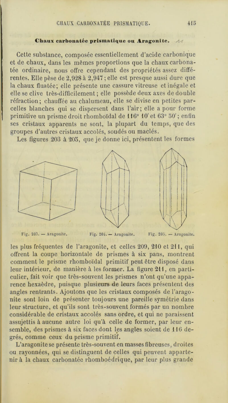 Chaux carbonatée prismatique ou Aragonite. Cette substance, composée essentiellement d’acide carbonique et de chaux, dans les mêmes proportions que la chaux carbona- tée ordinaire, nous offre cependant des propriétés assez diffé- rentes. Elle pèse de 2,928 à 2,947 ; elle est presque aussi dure que la chaux fluatée; elle présente une cassure vitreuse et inégale et elle se clive très-difficilement ; elle possède deux axes de double réfraction; chauffée au chalumeau, elle se divise en petites par- celles blanches qui se dispersent dans l’air; elle a pour forme primitive un prisme droit rhomboïdal de 116° 10' et 63° 50' ; enfin ses cristaux apparents ne sont, la plupart du temps, que des groupes d’autres cristaux accolés, soudés ou maclés. Les figures 203 à 20o, que je donne ici, présentent les formes les plus fréquentes de l’aragonite, et celles 209, 210 et 211, qui offrent la coupe horizontale de prismes à six pans, montrent comment le prisme rhomboïdal primitif peut être disposé dans leur intérieur, de manière à les former. La figure 211, en parti- culier, fait voir que très-souvent les prismes n’ont qu’une appa- rence hexaèdre, puisque plusieurs de leurs faces présentent des angles rentrants. Ajoutons que les cristaux composés de l’arago- nite sont loin de présenter toujours une pareille symétrie dans leur structure, et qu’ils sont très-souvent formés par un nombre considérable de cristaux accolés sans ordre, et qui ne paraissent assujettis à aucune autre loi qu’à celle de former, par leur en- semble, des prismes à six faces dont les angles soient de 116 de- grés, comme ceux du prisme primitif. L’aragonite se présente très-souvent en masses fibreuses, droites ou rayonnées, qui se distinguent de celles qui peuvent apparte- nir à la chaux carbonatée rhomboédrique, par leur plus grande Fig. 203. — Aragonite. Fig. 201.— Aragonite. Fig. 205. —Aragonite.