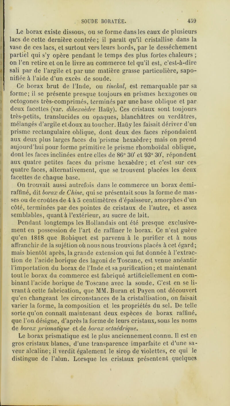 I SOUDE BORATËE. 459 / Le borax existe dissous, ou se forme dans les eaux de plusieurs lacs de cette dernière contrée; il paraît qu’il cristallise dans la vase de ces lacs, et surtout vers leurs bords, par le dessèchement partiel qui s’y opère pendant le temps des plus fortes chaleurs ; on l’en retire et on le livre au commerce tel qu’il est, c’est-à-dire sali par de l’argile et par une matière grasse particulière, sapo- nifiée à l’aide d’un excès de soude. Ce borax brut de l’Inde, ou tinckal, est remarquable par sa forme; il se présente presque toujours en prismes hexagones ou octogones très-comprimés, terminés par une base oblique et par deux facettes (var. dihexa'edre Ilaüy). Ces cristaux sont toujours très-petits, translucides ou opaques, blanchâtres ou verdâtres, mélangés d’argile et doux au toucher. Ilaüy les faisait dériver d’un prisme rectangulaire oblique, dont deux des faces répondaient aux deux plus larges faces du prisme hexaèdre; mais on prend aujourd’hui pour forme primitive le prisme rhomboïdal oblique, dont les faces inclinées entre elles de 86° 30' et 93° 30', répondent aux quatre petites faces du prisme hexaèdre; et c’est sur ces quatre faces, alternativement, que se trouvent placées les deux facettes de chaque base. On trouvait aussi autrefois dans le commerce un borax demi- raffiné, dit borax de Chine, qui se présentait sous la forme de mas- ses ou de croûtes de 4 à 3 centimètres d’épaisseur, amorphes d’un côté, terminées par des pointes de cristaux de l’autre, et assez semblables, quant à l’extérieur, au sucre de lait. Pendant longtemps les Hollandais ont été presque exclusive- ment en possession de l’art de raffiner le borax. Ce n’est guère qu’en 1818 que Robiquet est parvenu à le purifier et à nous affranchir de la sujétion où nous nous trouvions placés à cet égard ; mais bientôt après, la grande extension qui fut donnée à l’extrac- tion de l’acide borique des lagoni de Toscane, est venue anéantir l’importation du borax de l’Inde et sa purification; et maintenant tout le borax du commerce est fabriqué artificiellement en com- binant l’acide borique de Toscane avec la soude. C’est en se li- vrant à cette fabrication, que MM. Buran et Payen ont découvert qu’en changeant les circonstances de la cristallisation, on faisait varier la forme, la composition et les propriétés du sel. De telle sorte qu’on connaît maintenant deux espèces de borax raffiné, que l’on désigne, d’après la forme de leurs cristaux, sous les noms de borax prismatique et de borax octaédrique. Le borax prismatique est le plus anciennement connu. Il est en gros cristaux blancs, d’une transparence imparfaite et d’une sa- veur alcaline; il verdit également le sirop de violettes, ce qui le distingue de l’alun. Lorsque les cristaux présentent quelques