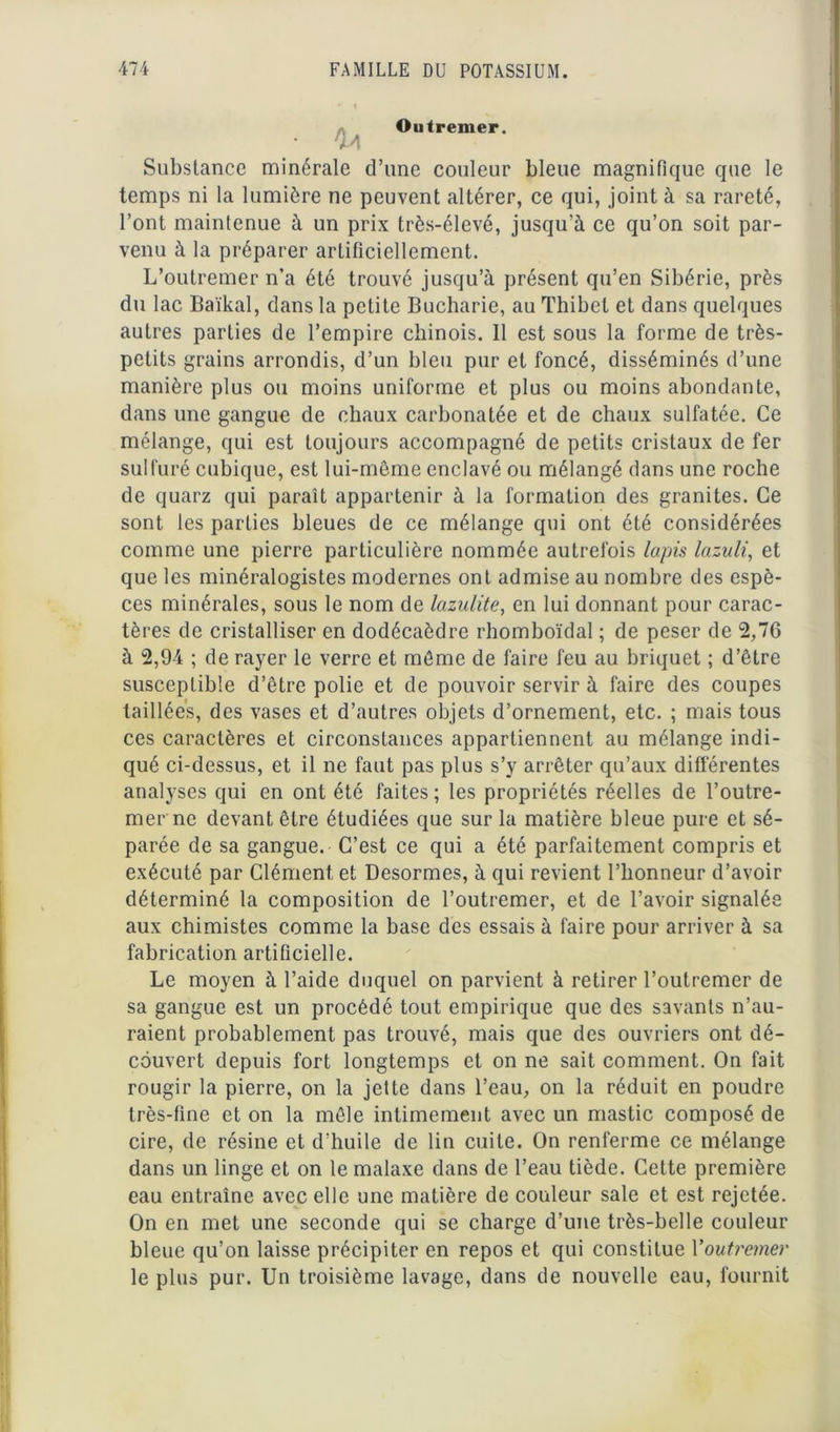 Outremer. Substance minérale d’une couleur bleue magnifique que le temps ni la lumière ne peuvent altérer, ce qui, joint à sa rareté, l’ont maintenue à un prix très-élevé, jusqu’à ce qu’on soit par- venu à la préparer artificiellement. L’outremer n’a été trouvé jusqu’à présent qu’en Sibérie, près du lac Baïkal, dans la petite Bucharie, au Thibel et dans quelques autres parties de l’empire chinois. 11 est sous la forme de très- petits grains arrondis, d’un bleu pur et foncé, disséminés d’une manière plus ou moins uniforme et plus ou moins abondante, dans une gangue de chaux carbonatée et de chaux sulfatée. Ce mélange, qui est toujours accompagné de petits cristaux de fer sulfuré cubique, est lui-même enclavé ou mélangé dans une roche de quarz qui paraît appartenir à la formation des granités. Ce sont les parties bleues de ce mélange qui ont été considérées comme une pierre particulière nommée autrefois lapis lazuli, et que les minéralogistes modernes ont admise au nombre des espè- ces minérales, sous le nom de lazulite, en lui donnant pour carac- tères de cristalliser en dodécaèdre rhomboïdal ; de peser de 2,76 à 2,94 ; de rayer le verre et même de faire feu au briquet ; d’être susceptible d’être polie et de pouvoir servir à faire des coupes taillées, des vases et d’autres objets d’ornement, etc. ; mais tous ces caractères et circonstances appartiennent au mélange indi- qué ci-dessus, et il ne faut pas plus s’y arrêter qu’aux différentes analyses qui en ont été faites; les propriétés réelles de l’outre- mer ne devant être étudiées que sur la matière bleue pure et sé- parée de sa gangue. C’est ce qui a été parfaitement compris et exécuté par Clément et Desormes, à qui revient l’honneur d’avoir déterminé la composition de l’outremer, et de l’avoir signalée aux chimistes comme la base des essais à faire pour arriver à sa fabrication artificielle. Le moyen à l’aide duquel on parvient à retirer l’outremer de sa gangue est un procédé tout empirique que des savants n’au- raient probablement pas trouvé, mais que des ouvriers ont dé- couvert depuis fort longtemps et on ne sait comment. On fait rougir la pierre, on la jette dans l’eau, on la réduit en poudre très-fine et on la mêle intimement avec un mastic composé de cire, de résine et d’huile de lin cuite. On renferme ce mélange dans un linge et on le malaxe dans de l’eau tiède. Cette première eau entraîne avec elle une matière de couleur sale et est rejetée. On en met une seconde qui se charge d’une très-belle couleur bleue qu’on laisse précipiter en repos et qui constitue Youtremer le plus pur. Un troisième lavage, dans de nouvelle eau, fournit