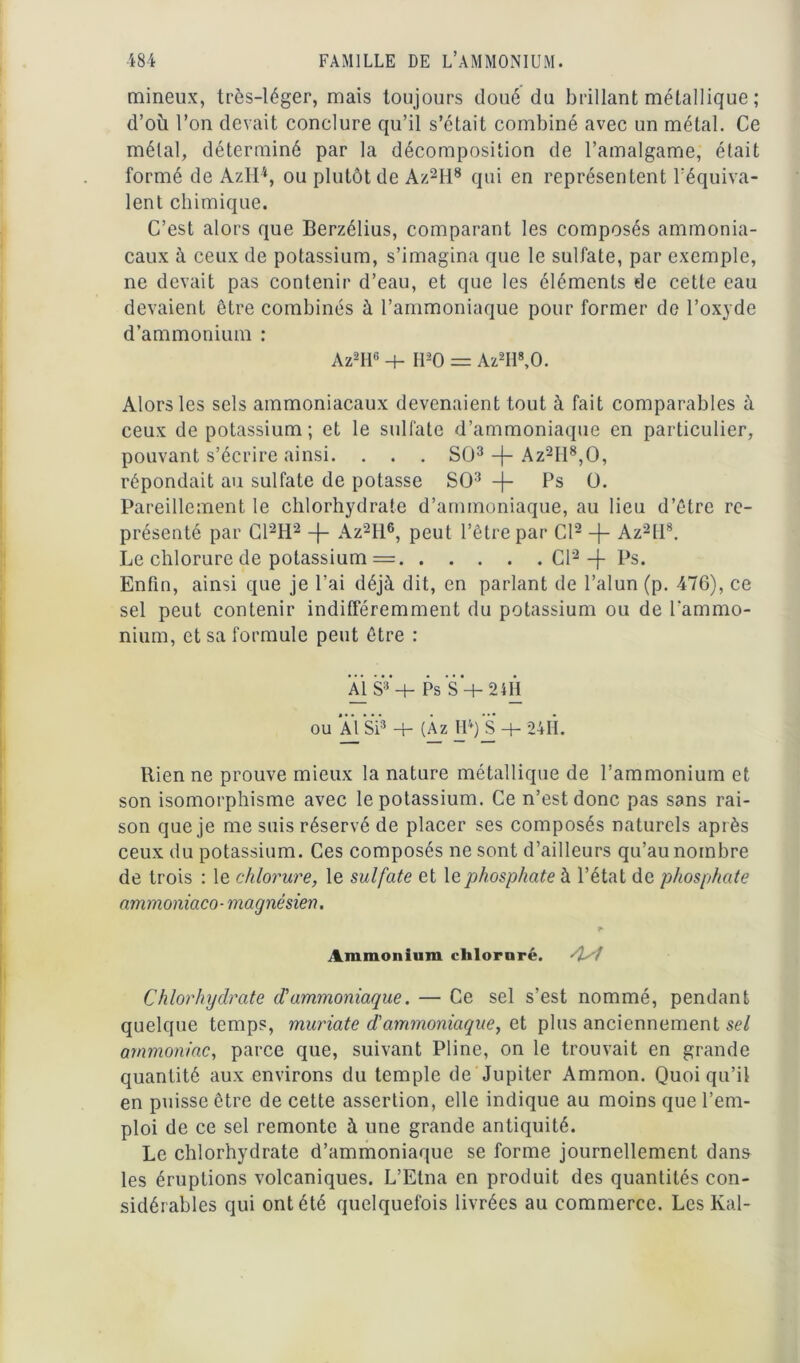 mineux, très-léger, mais toujours doué du brillant métallique ; d’où l’on devait conclure qu’il s’était combiné avec un métal. Ce métal, déterminé par la décomposition de l’amalgame, était formé de AzH'*, ou plutôt de Az2H8 qui en représentent l’équiva- lent chimique. C’est alors que Berzélius, comparant les composés ammonia- caux à ceux de potassium, s’imagina que le sulfate, par exemple, ne devait pas contenir d’eau, et que les éléments de cette eau devaient être combinés à l’ammoniaque pour former de l’oxyde d’ammonium : Az2H6 4- H20 = Az2H\0. Alors les sels ammoniacaux devenaient tout à fait comparables à ceux de potassium; et le sulfate d’ammoniaque en particulier, pouvant s’écrire ainsi. . . . SÜ3 -f- Az2II8,0, répondait au sulfate de potasse SO3 -j- Ps Ü. Pareillement le chlorhydrate d’ammoniaque, au lieu d’être re- présenté par C12H2 -f- Az2H6, peut l’être par Cl2 -f- Az2tl8. Le chlorure de potassium = Cl2 -f Ps. Enfin, ainsi que je l’ai déjà dit, en parlant de l’alun (p. 476), ce sel peut contenir indifféremment du potassium ou de l'ammo- nium, et sa formule peut être : AI SV + Ps S + 24H ou *À1 Si3 4- (Àz IP) Ji + 24H. Rien ne prouve mieux la nature métallique de l’ammonium et son isomorphisme avec le potassium. Ce n’est donc pas sans rai- son que je me suis réservé de placer ses composés naturels après ceux du potassium. Ces composés ne sont d’ailleurs qu’au nombre de trois : le chlorure, le sulfate et le phosphate à l’état de phosphate ammoniaco-magnésien. Ammonium chloruré. Chlorhydrate d'ammoniaque. — Ce sel s’est nommé, pendant quelque temps, muriate d'ammoniaque, et plus anciennement sel ammoniac, parce que, suivant Pline, on le trouvait en grande quantité aux environs du temple de Jupiter Ammon. Quoiqu’il en puisse être de cette assertion, elle indique au moins que l’em- ploi de ce sel remonte à une grande antiquité. Le chlorhydrate d’ammoniaque se forme journellement dans les éruptions volcaniques. L’Etna en produit des quantités con- sidérables qui ont été quelquefois livrées au commerce. Les Kal-