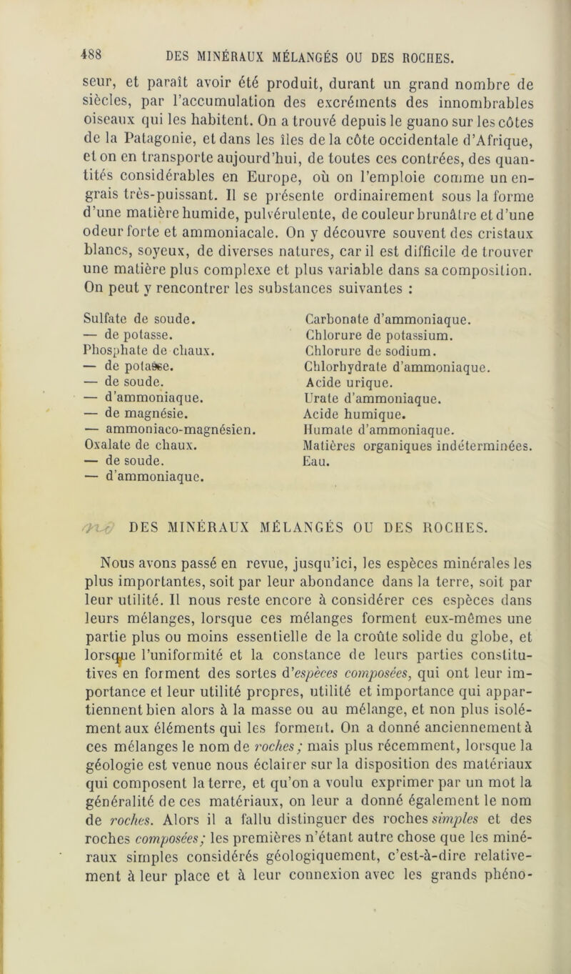 seur, et paraît avoir été produit, durant un grand nombre de siècles, par l’accumulation des excréments des innombrables oiseaux qui les habitent. On a trouvé depuis le guano sur les côtes de la Patagonie, et dans les îles delà côte occidentale d’Afrique, et on en transporte aujourd’hui, de toutes ces contrées, des quan- tités considérables en Europe, où on l’emploie comme un en- grais très-puissant. Il se présente ordinairement sous la forme d’une matière humide, pulvérulente, de couleur brunâtre et d’une odeur forte et ammoniacale. On y découvre souvent des cristaux blancs, soyeux, de diverses natures, car il est difficile de trouver une matière plus complexe et plus variable dans sa composition. On peut y rencontrer les substances suivantes : Sulfate de soude. — de potasse. Phosphate de chaux. — de potage. — de soude. — d’ammoniaque. — de magnésie. — ammoniaeo-magnésien. Oxalate de chaux. — de soude. — d’ammoniaque. Carbonate d’ammoniaque. Chlorure de potassium. Chlorure de sodium. Chlorhydrate d’ammoniaque. Acide urique. Urate d’ammoniaque. Acide humique. Humate d’ammoniaque. Matières organiques indéterminées. Eau. 4 ; DES MINÉRAUX MÉLANGÉS OU DES ROCHES. Nous avons passé en revue, jusqu’ici, les espèces minérales les plus importantes, soit par leur abondance dans la terre, soit par leur utilité. Il nous reste encore à considérer ces espèces dans leurs mélanges, lorsque ces mélanges forment eux-mêmes une partie plus ou moins essentielle de la croûte solide du globe, et lorsque l’uniformité et la constance de leurs parties constitu- tives en forment des sortes d'espèces composées, qui ont leur im- portance et leur utilité propres, utilité et importance qui appar- tiennent bien alors à la masse ou au mélange, et non plus isolé- mentaux éléments qui les forment. On a donné anciennement à ces mélanges le nom de roches ; mais plus récemment, lorsque la géologie est venue nous éclairer sur la disposition des matériaux qui composent la terre, et qu’on a voulu exprimer par un mot la généralité de ces matériaux, on leur a donné également le nom de roches. Alors il a fallu distinguer des roches simples et des roches composées; les premières n’étant autre chose que les miné- raux simples considérés géologiquement, c’est-à-dire relative- ment à leur place et à leur connexion avec les grands phéno-